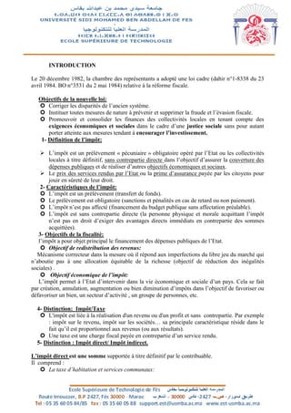 INTRODUCTION
Le 20 décembre 1982, la chambre des représentants a adopté une loi cadre (dahir n°1-8338 du 23
avril 1984. BO n°3531 du 2 mai 1984) relative à la réforme fiscale.
Objectifs de la nouvelle loi:
 Corriger les disparités de l’ancien système.
 Instituer toutes mesures de nature à prévenir et supprimer la fraude et l’évasion fiscale.
 Promouvoir et consolider les finances des collectivités locales en tenant compte des
exigences économiques et sociales dans le cadre d’une justice sociale sans pour autant
porter atteinte aux mesures tendant à encourager l’investissement.
1- Définition de l’impôt:
 L’impôt est un prélèvement « pécuniaire » obligatoire opéré par l’Etat ou les collectivités
locales à titre définitif, sans contrepartie directe dans l’objectif d’assurer la couverture des
dépenses publiques et de réaliser d’autres objectifs économiques et sociaux.
 Le prix des services rendus par l’Etat ou la prime d’assurance payée par les citoyens pour
jouir en sûreté de leur droit.
2- Caractéristiques de l’impôt:
 L’impôt est un prélèvement (transfert de fonds).
 Le prélèvement est obligatoire (sanctions et pénalités en cas de retard ou non paiement).
 L’impôt n’est pas affecté (financement du budget publique sans affectation préalable).
 L’impôt est sans contrepartie directe (la personne physique et morale acquittant l’impôt
n’est pas en droit d’exiger des avantages directs immédiats en contrepartie des sommes
acquittées).
3- Objectifs de la fiscalité:
l’impôt a pour objet principal le financement des dépenses publiques de l’Etat.
 Objectif de redistribution des revenus:
Mécanisme correcteur dans la mesure où il répond aux imperfections du libre jeu du marché qui
n’aboutie pas à une allocation équitable de la richesse (objectif de réduction des inégalités
sociales) .
 Objectif économique de l’impôt:
L’impôt permet à l’Etat d’intervenir dans la vie économique et sociale d’un pays. Cela se fait
par création, annulation, augmentation ou bien diminution d’impôts dans l’objectif de favoriser ou
défavoriser un bien, un secteur d’activité , un groupe de personnes, etc.
4- Distinction: Impôt/Taxe
 L'impôt est liée à la réalisation d'un revenu ou d'un profit et sans contrepartie. Par exemple
: impôt sur le revenu, impôt sur les sociétés… sa principale caractéristique réside dans le
fait qu’il est proportionnel aux revenus (ou aux résultats).
 Une taxe est une charge fiscal payée en contrepartie d’un service rendu.
5- Distinction : Impôt direct/ Impôt indirect.
L’impôt direct est une somme supportée à titre définitif par le contribuable.
Il comprend :
 La taxe d’habitation et services communaux:
 