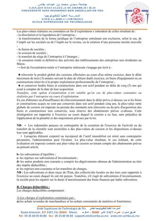 Les plus-values réalisées ou constatées en fin d’exploitation s’entendent de celles résultant de :
- la dissolution et la liquidation de l’entreprise ;
- la transformation de la forme juridique de l’entreprise entraînant son exclusion, selon le cas, de
l’impôt sur les sociétés ou de l’impôt sur le revenu, ou la création d’une personne morale nouvelle
;
- la fusion de sociétés ;
- la scission de sociétés ;
- le transfert du siège de l’entreprise à l’étranger ;
- la cessation totale et définitive des activités des établissements des entreprises non résidentes au
Maroc.
→ Soit de l'exonération totale si l’entreprise intéressée s'engage par écrit à :
♣ réinvestir le produit global des cessions effectuées au cours d'un même exercice, dans le délai
maximum de trois (3) années suivant la date de clôture dudit exercice, en biens d'équipement ou en
constructions réservés à la propre exploitation professionnelle de l’entreprise ;
♣ et conserver lesdits biens et constructions dans son actif pendant un délai de cinq (5) ans qui
court à compter de la date de leur acquisition.
Toutefois, cette option d’exonération n’est valable qu’en cas de plus-values constatées ou
réalisées par l’entreprise en cours d’exploitation.
En cas d'absence ou d'insuffisance de réinvestissement dans le délai prévu ci-dessus, ou si les biens
et constructions acquis ne sont pas conservés dans son actif pendant cinq ans, la plus-value nette
globale de cession est imposée au prorata des montants non réinvestis ou du prix d'acquisition des
biens et constructions non conservés, sous réserve des abattements prévus ci-dessus. Cette
réintégration est rapportée à l'exercice au cours duquel la cession a eu lieu, sans préjudice de
l'application de la pénalité et des majorations prévues par la loi.
NB- • Les indemnités perçues en contrepartie de la cessation de l'exercice de l'activité ou du
transfert de la clientèle sont assimilées à des plus-values de cession et les dispositions ci-dessus
leur sont applicables.
• Lorsqu'un élément corporel ou incorporel de l’actif immobilisé est retiré sans contrepartie
pécuniaire, l'administration peut l'évaluer. La plus-value résultant, le cas échéant, de cette
évaluation est imposée comme une plus-value de cession en tenant compte des abattements prévus
au présent article.
b- les subventions d’équilibre ;
c- les reprises sur subventions d’investissement ;
d- les autres produits non courants y compris les dégrèvements obtenus de l'administration au titre
des impôts déductibles ;
e- les reprises non courantes et les transferts de charges.
NB : Les subventions et dons reçus de l'Etat, des collectivités locales ou des tiers sont rapportés à
l'exercice au cours duquel ils ont été perçus. Toutefois, s'il s'agit de subventions d’investissement,
la société peut les répartir sur la durée d’amortissement des biens financés par ladite subvention.
B- Charges déductibles :
Les charges déductibles comprennent :
1) Les charges d’exploitation constituées par :
a) les achats revendus de marchandises et les achats consommés de matières et fournitures;
 