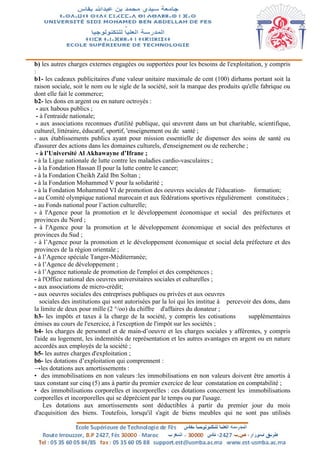 b) les autres charges externes engagées ou supportées pour les besoins de l'exploitation, y compris
:
b1- les cadeaux publicitaires d'une valeur unitaire maximale de cent (100) dirhams portant soit la
raison sociale, soit le nom ou le sigle de la société, soit la marque des produits qu'elle fabrique ou
dont elle fait le commerce;
b2- les dons en argent ou en nature octroyés :
- aux habous publics ;
- à l'entraide nationale;
- aux associations reconnues d'utilité publique, qui œuvrent dans un but charitable, scientifique,
culturel, littéraire, éducatif, sportif, 'enseignement ou de santé ;
- aux établissements publics ayant pour mission essentielle de dispenser des soins de santé ou
d'assurer des actions dans les domaines culturels, d'enseignement ou de recherche ;
- à l’Université Al Akhawayne d’Ifrane ;
- à la Ligue nationale de lutte contre les maladies cardio-vasculaires ;
- à la Fondation Hassan II pour la lutte contre le cancer;
- à la Fondation Cheikh Zaïd Ibn Soltan ;
- à la Fondation Mohammed V pour la solidarité ;
- à la Fondation Mohammed VI de promotion des oeuvres sociales de l'éducation- formation;
- au Comité olympique national marocain et aux fédérations sportives régulièrement constituées ;
- au Fonds national pour l’action culturelle;
- à l'Agence pour la promotion et le développement économique et social des préfectures et
provinces du Nord ;
- à l'Agence pour la promotion et le développement économique et social des préfectures et
provinces du Sud ;
- à l’Agence pour la promotion et le développement économique et social dela préfecture et des
provinces de la région orientale ;
- à l’Agence spéciale Tanger-Méditerranée;
- à l’Agence de développement ;
- à l’Agence nationale de promotion de l'emploi et des compétences ;
- à l'Office national des oeuvres universitaires sociales et culturelles ;
- aux associations de micro-crédit;
- aux oeuvres sociales des entreprises publiques ou privées et aux oeuvres
sociales des institutions qui sont autorisées par la loi qui les institue à percevoir des dons, dans
la limite de deux pour mille (2 °/oo) du chiffre d'affaires du donateur ;
b3- les impôts et taxes à la charge de la société, y compris les cotisations supplémentaires
émises au cours de l'exercice, à l'exception de l'impôt sur les sociétés ;
b4- les charges de personnel et de main-d’oeuvre et les charges sociales y afférentes, y compris
l'aide au logement, les indemnités de représentation et les autres avantages en argent ou en nature
accordés aux employés de la société ;
b5- les autres charges d'exploitation ;
b6- les dotations d’exploitation qui comprennent :
→les dotations aux amortissements :
• des immobilisations en non valeurs :les immobilisations en non valeurs doivent être amortis à
taux constant sur cinq (5) ans à partir du premier exercice de leur constatation en comptabilité ;
• des immobilisations corporelles et incorporelles : ces dotations concernent les immobilisations
corporelles et incorporelles qui se déprécient par le temps ou par l'usage.
Les dotations aux amortissements sont déductibles à partir du premier jour du mois
d'acquisition des biens. Toutefois, lorsqu'il s'agit de biens meubles qui ne sont pas utilisés
 