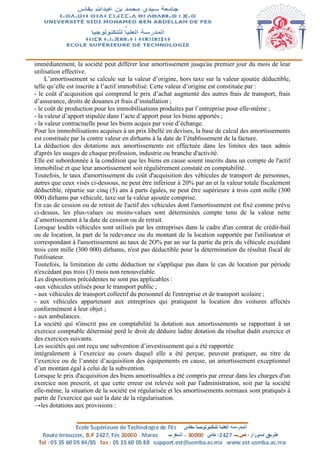 immédiatement, la société peut différer leur amortissement jusqu'au premier jour du mois de leur
utilisation effective.
L’amortissement se calcule sur la valeur d’origine, hors taxe sur la valeur ajoutée déductible,
telle qu’elle est inscrite à l’actif immobilisé. Cette valeur d’origine est constituée par :
- le coût d’acquisition qui comprend le prix d’achat augmenté des autres frais de transport, frais
d’assurance, droits de douanes et frais d’installation ;
- le coût de production pour les immobilisations produites par l’entreprise pour elle-même ;
- la valeur d’apport stipulée dans l’acte d’apport pour les biens apportés ;
- la valeur contractuelle pour les biens acquis par voie d’échange.
Pour les immobilisations acquises à un prix libellé en devises, la base de calcul des amortissements
est constituée par la contre valeur en dirhams à la date de l’établissement de la facture.
La déduction des dotations aux amortissements est effectuée dans les limites des taux admis
d'après les usages de chaque profession, industrie ou branche d'activité.
Elle est subordonnée à la condition que les biens en cause soient inscrits dans un compte de l'actif
immobilisé et que leur amortissement soit régulièrement constaté en comptabilité.
Toutefois, le taux d'amortissement du coût d'acquisition des véhicules de transport de personnes,
autres que ceux visés ci-dessous, ne peut être inférieur à 20% par an et la valeur totale fiscalement
déductible, répartie sur cinq (5) ans à parts égales, ne peut être supérieure à trois cent mille (300
000) dirhams par véhicule, taxe sur la valeur ajoutée comprise.
En cas de cession ou de retrait de l'actif des véhicules dont l'amortissement est fixé comme prévu
ci-dessus, les plus-values ou moins-values sont déterminées compte tenu de la valeur nette
d’amortissement à la date de cession ou de retrait.
Lorsque lesdits véhicules sont utilisés par les entreprises dans le cadre d'un contrat de crédit-bail
ou de location, la part de la redevance ou du montant de la location supportée par l'utilisateur et
correspondant à l'amortissement au taux de 2O% par an sur la partie du prix du véhicule excédant
trois cent mille (300 000) dirhams, n'est pas déductible pour la détermination du résultat fiscal de
l'utilisateur.
Toutefois, la limitation de cette déduction ne s'applique pas dans le cas de location par période
n'excédant pas trois (3) mois non renouvelable.
Les dispositions précédentes ne sont pas applicables :
-aux véhicules utilisés pour le transport public ;
- aux véhicules de transport collectif du personnel de l'entreprise et de transport scolaire ;
- aux véhicules appartenant aux entreprises qui pratiquent la location des voitures affectés
conformément à leur objet ;
- aux ambulances.
La société qui n'inscrit pas en comptabilité la dotation aux amortissements se rapportant à un
exercice comptable déterminé perd le droit de déduire ladite dotation du résultat dudit exercice et
des exercices suivants.
Les sociétés qui ont reçu une subvention d’investissement qui a été rapportée
intégralement à l’exercice au cours duquel elle a été perçue, peuvent pratiquer, au titre de
l’exercice ou de l’année d’acquisition des équipements en cause, un amortissement exceptionnel
d’un montant égal à celui de la subvention.
Lorsque le prix d'acquisition des biens amortissables a été compris par erreur dans les charges d'un
exercice non prescrit, et que cette erreur est relevée soit par l'administration, soit par la société
elle-même, la situation de la société est régularisée et les amortissements normaux sont pratiqués à
partir de l'exercice qui suit la date de la régularisation.
→les dotations aux provisions :
 