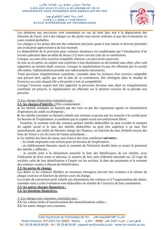 Les dotations aux provisions sont constituées en vue de faire face soit à la dépréciation des
éléments de l'actif, soit à des charges ou des pertes non encore réalisées et que des évènements en
cours rendent probables.
Les charges et les pertes doivent être nettement précisées quant à leur nature et doivent permettre
une évaluation approximative de leur montant.
La déductibilité de la provision pour créances douteuses est conditionnée par l’introduction d’un
recours judiciaire dans un délai de douze (12) mois suivant celui de sa constitution.
Lorsque, au cours d'un exercice comptable ultérieur, ces provisions reçoivent,
en tout ou en partie, un emploi non conforme à leur destination ou deviennent sans objet, elles sont
rapportées au résultat dudit exercice. Lorsque la régularisation n'a pas été effectuée par la société
elle-même, l'administration procède aux redressements nécessaires.
Toute provision irrégulièrement constituée, constatée dans les écritures d'un exercice comptable
non prescrit doit, quelle que soit la date de sa constitution, être réintégrée dans le résultat de
l'exercice au cours duquel elle a été portée à tort en comptabilité.
Lorsque l'exercice auquel doit être rapportée la provision devenue sans objet ou irrégulièrement
constituée est prescrit, la régularisation est effectuée sur le premier exercice de la période non
prescrite.
2) Les charges financières constituées par :
2.1- les charges d’intérêts : Elles comprennent :
a- les intérêts constatés ou facturés par des tiers ou par des organismes agréés en rémunération
d'opérations de crédit ou d'emprunt ;
b- les intérêts constatés ou facturés relatifs aux sommes avancées par les associés à la société pour
les besoins de l'exploitation, à condition que le capital social soit entièrement libéré.
Toutefois, le montant total des sommes portant intérêts déductibles ne peut excéder le montant
du capital social et le taux des intérêts déductibles ne peut être supérieur à un taux fixé
annuellement, par arrêté du Ministre chargé des finances, en fonction du taux d'intérêt moyen des
bons du Trésor à six (6) mois de l'année précédente ;
c- les intérêts des bons de caisse sous réserve des trois conditions suivantes :
- les fonds empruntés sont utilisés pour les besoins de l'exploitation ;
- un établissement bancaire reçoit le montant de l'émission desdits bons et assure le paiement
des intérêts y afférents ;
- la société joint à la déclaration annuelle la liste des bénéficiaires de ces intérêts, avec
l'indication de leurs noms et adresses, le numéro de leur carte d'identité nationale ou, s'il s'agit de
sociétés, celui de leur identification à l'impôt sur les sociétés, la date des paiements et le montant
des sommes versées à chacun des bénéficiaires.
2.2- les pertes de change.
Les dettes et les créances libellées en monnaies étrangères doivent être évaluées à la clôture de
chaque exercice en fonction du dernier cours de change.
Les écarts de conversion-actif, relatifs aux diminutions des créances et à l’augmentation des dettes,
constatés suite à cette évaluation sont déductibles du résultat de l’exercice de leur constatation.
2.3- les autres charges financières ;
2.4- les dotations financières.
3- Les charges non courantes constituées par :
3.1- les valeurs nettes d’amortissement des immobilisations cédées ;
3.2- les autres charges non courantes.
 