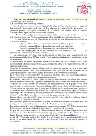 Toutefois, sont déductibles les dons accordés aux organismes visés ci- dessus selon les
conditions qui y sont prévues ;
3.3- les dotations non courantes y compris :
- Les dotations aux amortissements dégressifs. En effet, les biens d'équipement acquis, à
l'exclusion des immeubles quelle que soit leur destination et des véhicules de transport de
personnes peuvent, sur option irrévocable de la société, être amortis selon le système
d’amortissement dégressif, dans les conditions suivantes :
* la base de calcul de l'amortissement est constituée pour la première année par le
coût d'acquisition du bien d'équipement et par sa valeur résiduelle pour les années suivantes ;
* le taux d'amortissement est déterminé en appliquant au taux d'amortissement normal, les
coefficients suivants:
• 1,5 pour les biens dont la durée d'amortissement est de trois ou quatre ans ;
• 2 pour les biens dont la durée d'amortissement est de cinq ou six ans ;
• 3 pour les biens dont la durée d'amortissement est supérieure à six ans.
La société qui opte pour les amortissements précités doit les pratiquer dès La
première année d'acquisition des biens concernés.
- Les dotations aux provisions pour investissement Les provisions pour investissement sont
constituées dans la limite de 20 % du bénéfice fiscal après report déficitaire et avant impôt, en vue
de la réalisation
d’investissement en biens d’équipement, matériel et outillages, et dans la limite de 30 % dudit
investissement, à l’exclusion des terrains, des constructions autres qu’à usage professionnel et des
véhicules de tourisme.
Toutefois, les entreprises peuvent affecter tout ou partie du montant de la provision pour
investissement précitée, pour leur restructuration ainsi qu’à des fins de recherche et de
développement pour l’amélioration de leur productivité et leur rentabilité économique.
La provision pour investissement doit être inscrite au passif du bilan, sous une rubrique spéciale,
faisant ressortir par exercice le montant de chaque dotation.
La provision constituée à la clôture de chaque exercice comptable doit être utilisée dans l'un des
emplois prévus ci-dessus avant l'expiration de la troisième année suivant celle de sa constitution.
Toutefois, en ce qui concerne les entreprises de transport maritime et de pêche côtière, cette
provision doit être utilisée avant l'expiration de la cinquième année suivant celle de sa constitution.
- Les dotations aux provisions pour reconstitution de gisements Les provisions pour reconstitution
de gisements sont constituées dans la limite de 50% du bénéfice fiscal après report déficitaire et
avant impôt, par les entreprises minières, sans toutefois dépasser 30% du montant de leur chiffre
d'affaires résultant de la vente des produits extraits des gisements exploités.
On entend par entreprise minière toute entreprise autorisée à procéder à la recherche et/ou à
l'exploitation des substances minérales.
Les provisions précitées sont inscrites au passif du bilan de l’entreprise concernée sous des
rubriques spéciales faisant ressortir le montant des dotations de chaque exercice.
Les provisions susvisées sont utilisées dans une proportion maximale de 20% de leur montant pour
l’alimentation d’un fonds social et le reliquat pour la reconstitution de gisements.
La part de la provision destinée à l’alimentation du fonds social doit obligatoirement être
constituée à la clôture de chaque exercice et être employée, dans le délai de dix (10 ) mois suivant
la date de clôture de cet exercice, à la souscription de bons du Trésor à douze (12) mois .
A cet effet, l’entreprise minière doit joindre à la déclaration de son résultat fiscal afférente à
l’exercice au cours duquel elle a souscrit lesdits bons du Trésor, une attestation bancaire de
souscription.
 