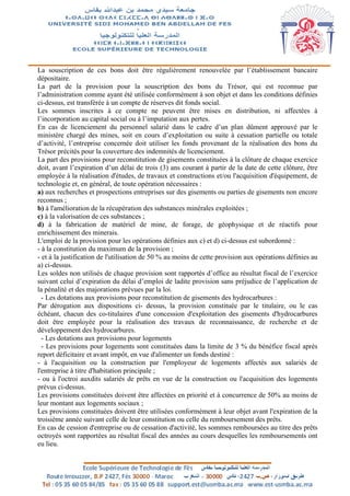 La souscription de ces bons doit être régulièrement renouvelée par l’établissement bancaire
dépositaire.
La part de la provision pour la souscription des bons du Trésor, qui est reconnue par
l’administration comme ayant été utilisée conformément à son objet et dans les conditions définies
ci-dessus, est transférée à un compte de réserves dit fonds social.
Les sommes inscrites à ce compte ne peuvent être mises en distribution, ni affectées à
l’incorporation au capital social ou à l’imputation aux pertes.
En cas de licenciement du personnel salarié dans le cadre d’un plan dûment approuvé par le
ministère chargé des mines, soit en cours d’exploitation ou suite à cessation partielle ou totale
d’activité, l’entreprise concernée doit utiliser les fonds provenant de la réalisation des bons du
Trésor précités pour la couverture des indemnités de licenciement.
La part des provisions pour reconstitution de gisements constituées à la clôture de chaque exercice
doit, avant l’expiration d’un délai de trois (3) ans courant à partir de la date de cette clôture, être
employée à la réalisation d'études, de travaux et constructions et/ou l'acquisition d'équipement, de
technologie et, en général, de toute opération nécessaires :
a) aux recherches et prospections entreprises sur des gisements ou parties de gisements non encore
reconnus ;
b) à l'amélioration de la récupération des substances minérales exploitées ;
c) à la valorisation de ces substances ;
d) à la fabrication de matériel de mine, de forage, de géophysique et de réactifs pour
enrichissement des minerais.
L'emploi de la provision pour les opérations définies aux c) et d) ci-dessus est subordonné :
- à la constitution du maximum de la provision ;
- et à la justification de l'utilisation de 50 % au moins de cette provision aux opérations définies au
a) ci-dessus.
Les soldes non utilisés de chaque provision sont rapportés d’office au résultat fiscal de l’exercice
suivant celui d’expiration du délai d’emploi de ladite provision sans préjudice de l’application de
la pénalité et des majorations prévues par la loi.
- Les dotations aux provisions pour reconstitution de gisements des hydrocarbures :
Par dérogation aux dispositions ci- dessus, la provision constituée par le titulaire, ou le cas
échéant, chacun des co-titulaires d'une concession d'exploitation des gisements d'hydrocarbures
doit être employée pour la réalisation des travaux de reconnaissance, de recherche et de
développement des hydrocarbures.
- Les dotations aux provisions pour logements
- Les provisions pour logements sont constituées dans la limite de 3 % du bénéfice fiscal après
report déficitaire et avant impôt, en vue d'alimenter un fonds destiné :
- à l'acquisition ou la construction par l'employeur de logements affectés aux salariés de
l'entreprise à titre d'habitation principale ;
- ou à l'octroi auxdits salariés de prêts en vue de la construction ou l'acquisition des logements
prévus ci-dessus.
Les provisions constituées doivent être affectées en priorité et à concurrence de 50% au moins de
leur montant aux logements sociaux ;
Les provisions constituées doivent être utilisées conformément à leur objet avant l'expiration de la
troisième année suivant celle de leur constitution ou celle du remboursement des prêts.
En cas de cession d'entreprise ou de cessation d'activité, les sommes remboursées au titre des prêts
octroyés sont rapportées au résultat fiscal des années au cours desquelles les remboursements ont
eu lieu.
 