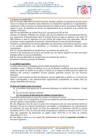 4- Charges non déductibles :
4.1- Ne sont pas déductibles du résultat fiscal les amendes, pénalités et majorations de toute nature
mises à la charge des entreprises pour infractions aux dispositions législatives ou réglementaires,
notamment à celles commises en matière d'assiette des impôts et taxes, de paiement tardif desdits
impôts et taxes, de législation du travail, de réglementation de la circulation et de contrôle des
changes ou des prix.
4.2- Ne sont déductibles du résultat fiscal qu'à concurrence de 50% de leur
montant, les dépenses afférentes aux charges ainsi que les dotations aux amortissements relatives
aux acquisitions d’immobilisations dont le montant facturé est égal ou supérieur à dix mille (10
000) dirhams et dont le règlement n'est pas justifié par chèque barré non endossable, effet de
commerce, moyen magnétique de paiement, virement bancaire ou par procédé électronique.
Toutefois, ces dispositions ne sont pas applicables aux transactions concernant les animaux vivants
et les produits agricoles non transformés, à l’exclusion des transactions effectuées entre
commerçants.
4.3- Ne sont pas déductibles du résultat fiscal, les montants des achats, des
travaux et des prestations de services non justifiés par une facture régulière ou toute autre pièce
probante établie au nom du contribuable .
4.4- Ne sont pas déductibles du résultat fiscal, les montants des achats et
prestations revêtant un caractère de libéralité.
C- Le déficit reportable :
Le déficit d'un exercice comptable peut être déduit du bénéfice de l'exercice
comptable suivant. A défaut de bénéfice ou en cas de bénéfice insuffisant pour que la déduction
puisse être opérée en totalité ou en partie, le déficit ou le reliquat de déficit peut être déduit des
bénéfices des exercices comptables suivants jusqu'au quatrième exercice qui suit l'exercice
déficitaire.
Toutefois, cette limitation du délai de déduction n'est pas applicable au déficit ou à la fraction du
déficit correspondant à des amortissements régulièrement comptabilisés et compris dans les
charges déductibles de l'exercice.
II- Base de l’impôt retenu à la source:
1) Les produits bruts perçus par les personnes physiques ou morales non résidentes : cf page
2.
2) Les revenus des capitaux mobiliers :
2.1- Les revenus de placement des capitaux (revenus fixes) :
Les produits de placements à revenu fixe soumis à la retenue à la source
sont ceux versés, mis à la disposition ou inscrits en compte des personnes physiques ou morales au
titre des intérêts et autres produits similaires :
♣ - des obligations, bons de caisse et autres titres d’emprunts émis par toute personne morale ou
physique, tels que les créances hypothécaires, privilégiées et chirographaires, les cautionnements
en numéraire, les bons du Trésor, les titres des organismes de placement collectif en valeurs
mobilières (O.P.C.V.M.), les titres des fonds de placements collectifs en titrisation (F.P.C.T.), les
titres des organismes de placements en capital risque (O.P.C.R) et les titres de créances
négociables (T.C.N.);
♣ - des dépôts à terme ou à vue auprès des établissements de crédit et organismes assimilés ou
tout autre organisme ;
 