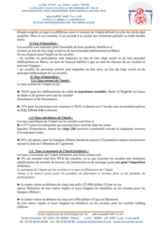 d'impôt exigible est égal à la différence entre le montant de l'impôt définitif et celui des droits déjà
acquittés. Dans le cas contraire, il est accordé à la société une restitution partielle ou totale desdits
droits.
2) Lieu d’imposition :
Les sociétés sont imposées pour l'ensemble de leurs produits, bénéfices et
revenus au lieu de leur siège social ou de leur principal établissement au Maroc.
En cas d'option pour l'impôt sur les sociétés :
- les sociétés en participation sont imposées au lieu de leur siège social ou de leur principal
établissement au Maroc, au nom de l'associé habilité à agir au nom de chacune de ces sociétés et
pouvant l'engager ;
- les sociétés de personnes précité sont imposées en leur nom, au lieu du siège social ou du
principal établissement de ces sociétés.
3) Taux d’imposition :
3.1) Taux normal de l’impôt :
Le taux normal de l’impôt est de :
♣- 39,6% pour les établissements de crédit et organismes assimilés, Bank Al Maghrib, la Caisse
de dépôt et de gestion ainsi que les sociétés
d'assurances et de réassurances.
♣- 35% pour les personnes non soumises à 39,6% ci-dessus ou à l’un des taux ou montants prévus
au 3.2), 3.3) ou 3.4) ci-dessous.
3.2) Taux spécifiques de l’impôt :
Les taux spécifiques de l’impôt sur les sociétés sont fixés à :
♣- 8,75 % pour les entreprises qui exercent leurs activités dans les zones
franches d'exportation, durant les vingt (20) exercices consécutifs suivant le cinquième exercice
d’exonération totale ;
♣-10%, sur option, pour les banques offshore durant les quinze (15) premières années consécutives
suivant la date de l’obtention de l’agrément.
3.3) Taux et montants de l’impôt forfaitaire :
Les taux et montants de l’impôt forfaitaire sont fixés comme suit :
♣- 8% du montant total hors TVA des marchés, en ce qui concerne les sociétés non résidentes
adjudicataires de marchés de travaux, de construction ou de montage ayant opté pour l’imposition
forfaitaire.
Le paiement de l’impôt sur les sociétés à ce taux est libératoire de l’impôt
retenu à la source prévu pour les produits de placement à revenus fixes et les produits de
participation;
♣- la contre-valeur en dirhams de vingt cinq mille (25.000) dollars US par an sur
option libératoire de tous autres impôts et taxes frappant les bénéfices ou les revenus pour les
banques offshore ;
♣- la contre-valeur en dirhams de cinq cent (500) dollars US par an libératoire
de tous autres impôts et taxes frappant les bénéfices ou les revenus, pour les sociétés holding
offshore.
 