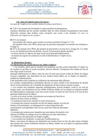 3.4) Taux de l’impôt retenu à la source :
Les taux de l’impôt sur les sociétés retenu à la source sont fixés à :
♣- 7,50 % du montant des dividendes et autres produits de participations
similaires distribués par les sociétés installées dans les zones franches d'exportation et provenant
d'activités exercées dans lesdites zones, lorsqu'ils sont versés à des résidents. Ce taux est
libératoire de l’impôt sur les sociétés ;
♣-10 % du montant:
- des produits des actions, parts sociales et revenus assimilés (Cf page 21, 2.2) ;
- des produits bruts, hors TVA, perçus par les personnes physiques ou morales non résidentes (
Cf page 2);
♣- 20 % du montant, hors TVA, des produits de placements à revenu fixe ( cf page 20, 2.1). Dans
ce cas, les bénéficiaires doivent décliner, lors de l’encaissement desdits produits :
- la raison sociale et l’adresse du siège social ou du principal établissement;
- le numéro du registre du commerce et celui d’identification à l’impôt sur les
sociétés.
4) Déclarations fiscales :
4.1) Déclaration du résultat fiscal et du chiffre d’affaires
→ Les sociétés, autres que les sociétés non résidentes, qu’elles soient imposables à l’impôt sur
les sociétés ou qu’elles en soient exonérées, doivent adresser à l'inspecteur des impôts du lieu de
leur siège social ou de leur
principal établissement au Maroc, dans les trois (3) mois qui suivent la date de clôture de chaque
exercice comptable, une déclaration de leur résultat fiscal établie sur ou d'après un imprimé -
modèle de l'administration.
Cette déclaration doit comporter les références des paiements déjà effectués .
Les sociétés à prépondérance immobilière doivent, en outre, joindre à leur déclaration du résultat
fiscal, la liste nominative de l’ensemble des détenteurs de leurs actions ou parts sociales.
→ Les sociétés non résidentes imposées forfaitairement, doivent produire, avant le 1er avril de
chaque année, une déclaration de leur chiffre d'affaires établie sur ou d'après un imprimé modèle
de l'administration comportant, outre leur raison sociale, la nature de leur activité et le lieu de leur
principal établissement au Maroc :
- le nom ou la raison sociale, la profession ou la nature de l'activité et
l'adresse de leurs clients au Maroc ;
- le montant de chacun des marchés en cours d'exécution ;
- le montant des sommes encaissées au titre de chaque marché, au cours de
l'année civile précédente, en distinguant les avances financières des
encaissements correspondant à des travaux ayant fait l'objet de décomptes
définitifs ;
- le montant des sommes pour lesquelles une autorisation de transfert a été
obtenue de l'Office de changes avec les références de cette autorisation ;
- les références des paiements de l'impôt exigible.
→ Les sociétés non résidentes, n’ayant pas d’établissement au
Maroc, sont tenues de déposer une déclaration du résultat fiscal au titre des plus-values résultant
des cessions des valeurs mobilières réalisées au Maroc, établie sur ou d’après un imprimé-modèle
de l’administration.
 