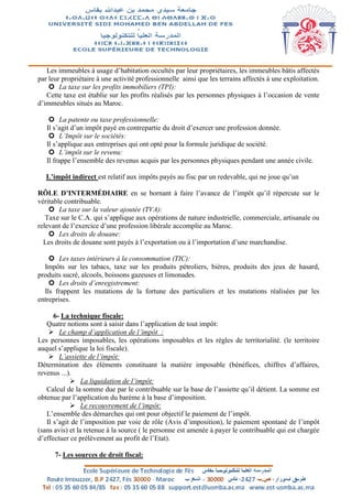Les immeubles à usage d’habitation occultés par leur propriétaires, les immeubles bâtis affectés
par leur propriétaire à une activité professionnelle ainsi que les terrains affectés à une exploitation.
 La taxe sur les profits immobiliers (TPI):
Cette taxe est établie sur les profits réalisés par les personnes physiques à l’occasion de vente
d’immeubles situés au Maroc.
 La patente ou taxe professionnelle:
Il s’agit d’un impôt payé en contrepartie du droit d’exercer une profession donnée.
 L’Impôt sur le sociétés:
Il s’applique aux entreprises qui ont opté pour la formule juridique de société.
 L’impôt sur le revenu:
Il frappe l’ensemble des revenus acquis par les personnes physiques pendant une année civile.
L’impôt indirect est relatif aux impôts payés au fisc par un redevable, qui ne joue qu’un
RÔLE D’INTERMÉDIAIRE en se bornant à faire l’avance de l’impôt qu’il répercute sur le
véritable contribuable.
 La taxe sur la valeur ajoutée (TVA):
Taxe sur le C.A. qui s’applique aux opérations de nature industrielle, commerciale, artisanale ou
relevant de l’exercice d’une profession libérale accomplie au Maroc.
 Les droits de douane:
Les droits de douane sont payés à l’exportation ou à l’importation d’une marchandise.
 Les taxes intérieurs à la consommation (TIC):
Impôts sur les tabacs, taxe sur les produits pétroliers, bières, produits des jeux de hasard,
produits sucré, alcools, boissons gazeuses et limonades.
 Les droits d’enregistrement:
Ils frappent les mutations de la fortune des particuliers et les mutations réalisées par les
entreprises.
6- La technique fiscale:
Quatre notions sont à saisir dans l’application de tout impôt:
 Le champ d’application de l’impôt :
Les personnes imposables, les opérations imposables et les règles de territorialité. (le territoire
auquel s’applique la loi fiscale).
 L’assiette de l’impôt:
Détermination des éléments constituant la matière imposable (bénéfices, chiffres d’affaires,
revenus ...).
 La liquidation de l’impôt:
Calcul de la somme due par le contribuable sur la base de l’assiette qu’il détient. La somme est
obtenue par l’application du barème à la base d’imposition.
 Le recouvrement de l’impôt:
L’ensemble des démarches qui ont pour objectif le paiement de l’impôt.
Il s’agit de l’imposition par voie de rôle (Avis d’imposition), le paiement spontané de l’impôt
(sans avis) et la retenue à la source ( le personne est amenée à payer le contribuable qui est chargée
d’effectuer ce prélèvement au profit de l’Etat).
7- Les sources de droit fiscal:
 