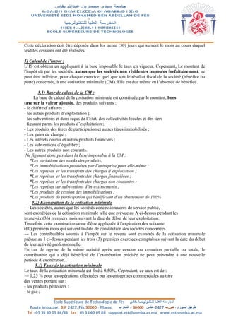 Cette déclaration doit être déposée dans les trente (30) jours qui suivent le mois au cours duquel
lesdites cessions ont été réalisées.
5) Calcul de l’impot :
L’IS est obtenu en appliquant à la base imposable le taux en vigueur. Cependant, Le montant de
l'impôt dû par les sociétés, autres que les sociétés non résidentes imposées forfaitairement, ne
peut être inférieur, pour chaque exercice, quel que soit le résultat fiscal de la société (bénéfice ou
perte) concernée, à une cotisation minimale (CM). Elle est due même en l’absence de bénéfice.
5.1) Base de calcul de la CM :
La base de calcul de la cotisation minimale est constituée par le montant, hors
taxe sur la valeur ajoutée, des produits suivants :
- le chiffre d’affaires ;
- les autres produits d’exploitation ;
- les subventions et dons reçus de l’Etat, des collectivités locales et des tiers
figurant parmi les produits d’exploitation ;
- Les produits des titres de participation et autres titres immobilisés ;
- Les gains de change ;
- Les intérêts courus et autres produits financiers ;
- Les subventions d’équilibre ;
- Les autres produits non courants.
Ne figurent donc pas dans la base imposable à la CM :
*Les variations des stocks des produits,
*Les immobilisations produites par l’entreprise pour elle-même ;
*Les reprises et les transferts des charges d’exploitation ;
*Les reprises et les transferts des charges financières ;
*Les reprises et les transferts des charges non courantes ;
*Les reprises sur subventions d’investissements ;
*Les produits de cession des immobilisations ;
*Les produits de participation qui bénéficient d’un abattement de 100%
5.2) Exonération de la cotisation minimale
→ Les sociétés, autres que les sociétés concessionnaires de service public,
sont exonérées de la cotisation minimale telle que prévue au A ci-dessus pendant les
trente-six (36) premiers mois suivant la date du début de leur exploitation.
Toutefois, cette exonération cesse d'être appliquée à l'expiration des soixante
(60) premiers mois qui suivent la date de constitution des sociétés concernées.
→ Les contribuables soumis à l’impôt sur le revenu sont exonérés de la cotisation minimale
prévue au I ci-dessus pendant les trois (3) premiers exercices comptables suivant la date du début
de leur activité professionnelle.
En cas de reprise de la même activité après une cession ou cessation partielle ou totale, le
contribuable qui a déjà bénéficié de l’exonération précitée ne peut prétendre à une nouvelle
période d’exonération.
5.3) Taux de la cotisation minimale
Le taux de la cotisation minimale est fixé à 0,50%. Cependant, ce taux est de :
→ 0,25 % pour les opérations effectuées par les entreprises commerciales au titre
des ventes portant sur :
- les produits pétroliers ;
- le gaz ;
 