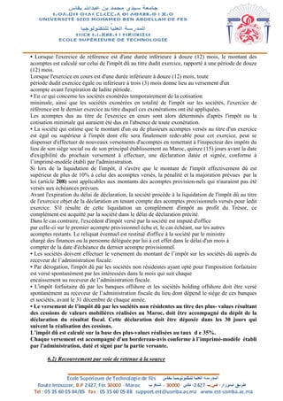 • Lorsque l'exercice de référence est d'une durée inférieure à douze (12) mois, le montant des
acomptes est calculé sur celui de l'impôt dû au titre dudit exercice, rapporté à une période de douze
(12) mois.
Lorsque l'exercice en cours est d'une durée inférieure à douze (12) mois, toute
période dudit exercice égale ou inférieure à trois (3) mois donne lieu au versement d'un
acompte avant l'expiration de ladite période.
• En ce qui concerne les sociétés exonérées temporairement de la cotisation
minimale, ainsi que les sociétés exonérées en totalité de l'impôt sur les sociétés, l'exercice de
référence est le dernier exercice au titre duquel ces exonérations ont été appliquées.
Les acomptes dus au titre de l'exercice en cours sont alors déterminés d'après l'impôt ou la
cotisation minimale qui auraient été dus en l'absence de toute exonération.
• La société qui estime que le montant d'un ou de plusieurs acomptes versés au titre d'un exercice
est égal ou supérieur à l'impôt dont elle sera finalement redevable pour cet exercice, peut se
dispenser d'effectuer de nouveaux versements d'acomptes en remettant à l'inspecteur des impôts du
lieu de son siège social ou de son principal établissement au Maroc, quinze (15) jours avant la date
d'exigibilité du prochain versement à effectuer, une déclaration datée et signée, conforme à
l’imprimé-modèle établi par l'administration.
Si lors de la liquidation de l'impôt, il s'avère que le montant de l'impôt effectivement dû est
supérieur de plus de 10% à celui des acomptes versés, la pénalité et la majoration prévues par la
loi (article 208) sont applicables aux montants des acomptes provision-nels qui n'auraient pas été
versés aux échéances prévues.
Avant l'expiration du délai de déclaration, la société procède à la liquidation de l'impôt dû au titre
de l'exercice objet de la déclaration en tenant compte des acomptes provisionnels versés pour ledit
exercice. S'il résulte de cette liquidation un complément d'impôt au profit du Trésor, ce
complément est acquitté par la société dans le délai de déclaration précité.
Dans le cas contraire, l'excédent d'impôt versé par la société est imputé d'office
par celle-ci sur le premier acompte provisionnel échu et, le cas échéant, sur les autres
acomptes restants. Le reliquat éventuel est restitué d'office à la société par le ministre
chargé des finances ou la personne déléguée par lui à cet effet dans le délai d'un mois à
compter de la date d'échéance du dernier acompte provisionnel.
• Les sociétés doivent effectuer le versement du montant de l’impôt sur les sociétés dû auprès du
receveur de l’administration fiscale.
• Par dérogation, l'impôt dû par les sociétés non résidentes ayant opté pour l'imposition forfaitaire
est versé spontanément par les intéressées dans le mois qui suit chaque
encaissement au receveur de l’administration fiscale.
• L'impôt forfaitaire dû par les banques offshore et les sociétés holding offshore doit être versé
spontanément au receveur de l’administration fiscale du lieu dont dépend le siège de ces banques
et sociétés, avant le 31 décembre de chaque année.
• Le versement de l’impôt dû par les sociétés non résidentes au titre des plus- values résultant
des cessions de valeurs mobilières réalisées au Maroc, doit être accompagné du dépôt de la
déclaration du résultat fiscal. Cette déclaration doit être déposée dans les 30 jours qui
suivent la réalisation des cessions.
L’impôt dû est calculé sur la base des plus-values réalisées au taux d e 35%.
Chaque versement est accompagné d'un bordereau-avis conforme à l’imprimé-modèle établi
par l'administration, daté et signé par la partie versante.
6.2) Recouvrement par voie de retenue à la source
 