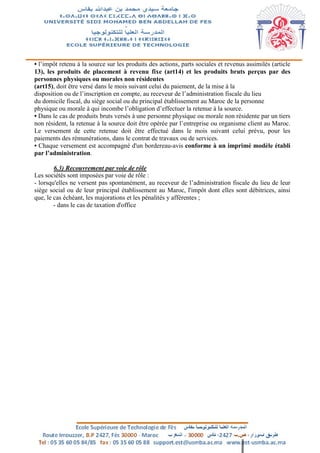 • l’impôt retenu à la source sur les produits des actions, parts sociales et revenus assimilés (article
13), les produits de placement à revenu fixe (art14) et les produits bruts perçus par des
personnes physiques ou morales non résidentes
(art15), doit être versé dans le mois suivant celui du paiement, de la mise à la
disposition ou de l’inscription en compte, au receveur de l’administration fiscale du lieu
du domicile fiscal, du siège social ou du principal établissement au Maroc de la personne
physique ou morale à qui incombe l’obligation d’effectuer la retenue à la source.
• Dans le cas de produits bruts versés à une personne physique ou morale non résidente par un tiers
non résident, la retenue à la source doit être opérée par l’entreprise ou organisme client au Maroc.
Le versement de cette retenue doit être effectué dans le mois suivant celui prévu, pour les
paiements des rémunérations, dans le contrat de travaux ou de services.
• Chaque versement est accompagné d'un bordereau-avis conforme à un imprimé modèle établi
par l’administration.
6.3) Recouvrement par voie de rôle
Les sociétés sont imposées par voie de rôle :
- lorsqu'elles ne versent pas spontanément, au receveur de l’administration fiscale du lieu de leur
siège social ou de leur principal établissement au Maroc, l'impôt dont elles sont débitrices, ainsi
que, le cas échéant, les majorations et les pénalités y afférentes ;
- dans le cas de taxation d'office
 