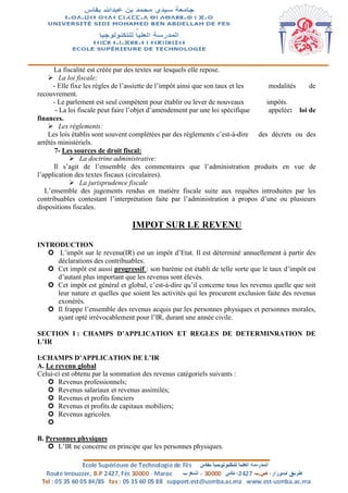 La fiscalité est créée par des textes sur lesquels elle repose.
 La loi fiscale:
- Elle fixe les règles de l’assiette de l’impôt ainsi que son taux et les modalités de
recouvrement.
- Le parlement est seul compétent pour établir ou lever de nouveaux impôts.
- La loi fiscale peut faire l’objet d’amendement par une loi spécifique appelée: loi de
finances.
 Les règlements:
Les lois établis sont souvent complétées par des règlements c’est-à-dire des décrets ou des
arrêtés ministériels.
7- Les sources de droit fiscal:
 La doctrine administrative:
Il s’agit de l’ensemble des commentaires que l’administration produits en vue de
l’application des textes fiscaux (circulaires).
 La jurisprudence fiscale
L’ensemble des jugements rendus en matière fiscale suite aux requêtes introduites par les
contribuables contestant l’interprétation faite par l’administration à propos d’une ou plusieurs
dispositions fiscales.
IMPOT SUR LE REVENU
INTRODUCTION
 L’impôt sur le revenu(IR) est un impôt d’Etat. Il est déterminé annuellement à partir des
déclarations des contribuables.
 Cet impôt est aussi progressif : son barème est établi de telle sorte que le taux d’impôt est
d’autant plus important que les revenus sont élevés.
 Cet impôt est général et global, c’est-à-dire qu’il concerne tous les revenus quelle que soit
leur nature et quelles que soient les activités qui les procurent exclusion faite des revenus
exonérés.
 Il frappe l’ensemble des revenus acquis par les personnes physiques et personnes morales,
ayant opté irrévocablement pour l’IR, durant une année civile.
SECTION I : CHAMPS D’APPLICATION ET REGLES DE DETERMINRATION DE
L’IR
I:CHAMPS D’APPLICATION DE L’IR
A. Le revenu global
Celui-ci est obtenu par la sommation des revenus catégoriels suivants :
 Revenus professionnels;
 Revenus salariaux et revenus assimilés;
 Revenus et profits fonciers
 Revenus et profits de capitaux mobiliers;
 Revenus agricoles.

B. Personnes physiques
 L’IR ne concerne en principe que les personnes physiques.
 