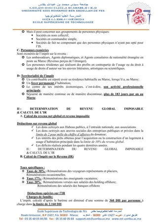  Mais il peut concerner aux groupements de personnes physiques:
 Sociétés en nom collectif,
 Sociétés en commandite simple,
 Sociétés de fait ne comprenant que des personnes physiques n’ayant pas opté pour
l’IS.
C. Personnes exonérées
Sont exonérés de l’impôt sur le revenu :
 Les ambassadeurs, Agents diplomatiques, et Agents consulaires de nationalité étrangère en
poste au Maroc (Revenus perçus de l’étranger).
 Les personnes résidentes qui réalisent des profits en contrepartie de l’usage ou du droit à
usage de droits d’auteur sur les œuvres littéraires, artistiques ou scientifiques.
D- Territorialité de l’impôt
 Un contribuable est réputé avoir sa résidence habituelle au Maroc, lorsqu’il a, au Maroc:
 Un foyer permanent d’habitation;
 Le centre de ses intérêts économiques, c’est-à-dire, son activité professionnelle
principale;
 Séjourné de manière continue ou de manière discontinue, plus de 183 jours par an au
Maroc.
II : DETERMINATION DU REVENU GLOBAL IMPOSABLE
& CALCUL DE L’IR
A. Calcul du revenu net global et revenu imposable
Déductions sur revenu global
 Les dons octroyés aux Habous publics, à l’entraide nationale, aux associations.
 Les dons octroyés aux œuvres sociales des entreprises publiques et privées dans la
limite de 2 pour mille du chiffre d’affaires du donateur;
 Les intérêts des prêts obtenus pour l’acquisition ou la construction d’un logement à
usage d’habitation principale dans la limite de 10% du revenu global.
 Les déficits réalisés pendant les quatre dernières années.
II : DETERMINATION DU REVENU GLOBAL IMPOSABLE
& CALCUL DE L’IR
B. Calcul de l’Impôt sur le Revenu (IR)
Taux spécifiques :
 Taux de 30% : Rémunérations des voyageurs représentants et placiers,
Rémunérations occasionnelles.
 Taux 17% : Rémunérations des enseignants vacataires;
 Taux 20% : Rémunérations versées aux salariés des holding offshore;
Rémunérations des salariés des banques offshore
Déductions opérées sur l’IR
Charges de famille:
L’impôt, calculé d’après le barème est diminué d’une somme de 360 DH par personne à
charge dans la limite de 2.160 DH.
 