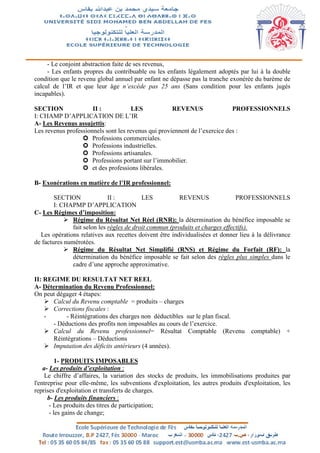 - Le conjoint abstraction faite de ses revenus,
- Les enfants propres du contribuable ou les enfants légalement adoptés par lui à la double
condition que le revenu global annuel par enfant ne dépasse pas la tranche exonérée du barème de
calcul de l’IR et que leur âge n’excède pas 25 ans (Sans condition pour les enfants jugés
incapables).
SECTION II : LES REVENUS PROFESSIONNELS
I: CHAMP D’APPLICATION DE L’IR
A- Les Revenus assujettis:
Les revenus professionnels sont les revenus qui proviennent de l’exercice des :
 Professions commerciales.
 Professions industrielles.
 Professions artisanales.
 Professions portant sur l’immobilier.
 et des professions libérales.
B- Exonérations en matière de l’IR professionnel:
SECTION II : LES REVENUS PROFESSIONNELS
I: CHAPMP D’APPLICATION
C- Les Régimes d’imposition:
 Régime du Résultat Net Réel (RNR): la détermination du bénéfice imposable se
fait selon les règles de droit commun (produits et charges effectifs).
Les opérations relatives aux recettes doivent être individualisées et donner lieu à la délivrance
de factures numérotées.
 Régime du Résultat Net Simplifié (RNS) et Régime du Forfait (RF): la
détermination du bénéfice imposable se fait selon des règles plus simples dans le
cadre d’une approche approximative.
II: REGIME DU RESULTAT NET REEL
A- Détermination du Revenu Professionnel:
On peut dégager 4 étapes:
 Calcul du Revenu comptable = produits – charges
 Corrections fiscales :
- - Réintégrations des charges non déductibles sur le plan fiscal.
- Déductions des profits non imposables au cours de l’exercice.
 Calcul du Revenu professionnel= Résultat Comptable (Revenu comptable) +
Réintégrations – Déductions
 Imputation des déficits antérieurs (4 années).
1- PRODUITS IMPOSABLES
a- Les produits d’exploitation :
Le chiffre d’affaires, la variation des stocks de produits, les immobilisations produites par
l'entreprise pour elle-même, les subventions d'exploitation, les autres produits d'exploitation, les
reprises d'exploitation et transferts de charges.
b- Les produits financiers :
- Les produits des titres de participation;
- les gains de change;
 