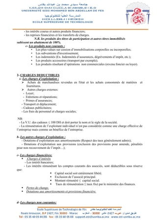 - les intérêts courus et autres produits financiers;
- les reprises financières et les transferts de charges.
N.B. les produits des titres de participation et autres titres immobilisés
subissent un abattement de 100%.
c- Les produits non courants :
• Les plus-values sur cession d’immobilisations corporelles ou incorporelles;
• Les subventions d'investissement;
• Les indemnités (Ex. Indemnités d’assurances, dégrèvements d’impôt, etc.);
• Les produits accessoires (transport par exemple);
• Les produits résultant d’opérations non commerciales (revenu foncier ou loyer).
2- CHARGES DEDUCTIBLES
a- Les charges d’exploitation :
 Achats de marchandises revendus en l'état et les achats consommés de matières et
fournitures.
 Autres charges externes:
- Loyer;
- Entretiens et réparations;
- Primes d’assurances;
- Transport et déplacement;
- Cadeaux publicitaires;
- Les frais de personnel et charges sociales;
NB:
- La V.U. des cadeaux ≤ 100 DH et doit porter le nom et le sigle de la société.
- La rémunération de l’exploitant individuel n’est pas considérée comme une charge effective de
l’entreprise mais comme un bénéfice de l’entreprise.
b- Les autres charges d’exploitation :
- Dotations d’exploitation aux amortissements (Respect des taux généralement admis);
- Dotations d’exploitation aux provisions (exclusion des provisions pour amende, pénalités
pour non recouvrement de l’impôt…);
c- Les charges financières:
 Charges d’intérêts
- Les intérêt bancaires;
- Les intérêts rémunérant les comptes courants des associés, sont déductibles sous réserve
que:
 Capital social soit entièrement libéré.
 Exclusion de l’associé principal.
 Montant rémunéré ≤ capital social.
 Taux de rémunération ≤ taux fixé par le ministère des finances.
 Pertes de change.
 Dotations aux amortissements et provisions financière.
d- Les charges non courantes:
 