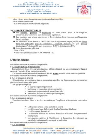 - Les valeurs nettes d’amortissement des immobilisations cédées ;
- Les subventions et dons;
- Les dotations aux amortissements dégressifs.
3- CHARGES NON DEDUCTIBLES
 Les amendes, pénalités et majorations de toute nature mises à la charge des
entreprises pour infractions aux dispositions législatives.
 Les montants des achats, des travaux et des prestations de services non justifiés par une
facture régulière.
 Le montant d’achat facturé ≥ 10.000 DHS dont le règlement n'est pas justifié par chèque
barré non endossable, effet de commerce, virement bancaire ou par procédé
électronique n’est déductible qu’à concurrence de 50 %. (réintégration HT);
 Amortissement des véhicules:
Taux = 20%
Valeur fiscalement déductible = 300.000 DHS TTC
L’IR sur Salaires
Les revenus salariaux et assimilés comprennent:
1- Le salaire de base et traitements:
Rémunérations (fixes et/ou variables) perçues à titre principal par les personnes physiques à
raison de l’exercice d’une profession salariale.
Ces rémunérations peuvent être complétées par des primes allouées à titre d’encouragements.
Les revenus salariaux et assimilés comprennent:
2- Les avantages en argent:
Rémunérations accessoires payées en numéraires accordées par l’employeur au personnel en
plus des rémunérations principales.
Il s’agit par exemple de
 le loyer du logement personnel;
 les frais de voyages et de séjours particuliers ;
 les cotisations patronales de sécurités sociales ;
 les remises de dettes accordées par l’entreprise ;
Les revenus salariaux et assimilés comprennent:
3- Les avantages en nature:
Fournitures et divers biens et services accordées par l’employeur et représentés entre autres
par :
 Le logement affecté à titre gratuit à un salarié
 Les dépenses d’eau, d’électricité, de chauffage et de téléphone ;
 Les dépenses de domesticité
 Les dépenses relatives aux voitures de services affectées à titre permanent à
un employé ;
 Les dépenses relatives à l’habillement à l’exception des vêtements de
travail nécessaires pour l’exercice de la profession.
Les revenus salariaux et assimilés comprennent:
4- Les indemnités
 