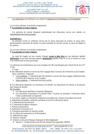 Les indemnités sont attribuées à un salarié en réparation d’un dommage ou d’un préjudice.
Les revenus salariaux et assimilés comprennent:
5- Les pensions et rentes viagères
Les pensions de retraite désignent généralement des allocations servies aux salariés, en
rémunérations des services passés.
EXEMPLES :
les pensions civiles ou militaires servies par la caisse marocaine de retraite, la caisse inter-
professionnelle marocaine de retraite, la caisse nationale de sécurité sociale, la caisse de dépôts et
de gestion.
Les revenus salariaux et assimilés comprennent:
5- Les pensions et rentes viagères
La rente de viagère est une somme d’argent versée à date fixe par une personne appelée
débirentier à une autre personne appelée bénéficiaire pendant toute la vie de ce dernier en vertu
d’un contrat liant les deux personnes.
Les éléments de rémunérations qui sont exemptes de l’IR sont désignés par l’article 66 de la loi N°
17-89.
Il s’agit :
1- des indemnités destinés à couvrir les frais engagés dans l’exercice de la fonction ou de l’emploi.
Deux conditions s’imposent :
 1 ère condition : L’indemnité doit être destinée à couvrir des frais engagés réellement dans
l’exercice de la fonction ou de l’emploi.
 2ème condition : L’indemnité doit être justifiée.
2- Les allocations familiales et d’assistance à la famille, les majorations de retraite ou de pension
pour charge de famille :
Par Exemple:
 Les allocations familiales à caractère obligatoire,
 Les allocations d’assistance à la famille telles : la prime de naissance, l’allocation décès,
l’aide exceptionnelle au logement.
3- Les rentes viagères et allocations temporaires accordées aux victimes d’accidents de travail.
4- Indemnités de maladie, maternité, accidents de travail et allocations décès.
5- L’indemnité de licenciement.
6- L’indemnité de départ volontaire.
7- Pensions alimentaires.
8- Indemnités d’assurance-vie
9- Cotisations patronales de sécurité sociale
10- Les Bons de restauration ou d’alimentation
11- Indemnité de stage
12- Bourses d’études
13- Salaires versés par la Banque Islamique de Développement
 Section 1: La détermination du Revenu Salarial Net Imposable. (RSNI)
 