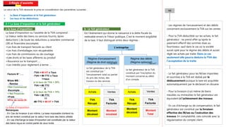 2-Régle d’assiette
Le calcul de la TVA nécessite le prise en considération des paramètres suivantes :
 La Base d’imposition et le Fait générateur.
 Les taux et les déductions.
2-1 La base d’imposition et le fait générateur
a-la base d’imposition
La base d'imposition ou l'assiette de la TVA comprend :
La Valeur nette des biens ou services fournis, âpres
déduction(-) de toute les réductions a caractère commercial
(3R) et financière (escompte)
+Les frais de transport facturés au client
+Les frais d'emballages non récupérables
+Les frais de commissions ou de courtage
+Les droits et les taxes afférents au produit
+Assurance sur le transport ….
+Les intérêts pour règlement à terme …
La base d’imposition
Facture N° : …
M/ses MB :
- Remise
=Net Commercial
-Escompte
= Net Financier
+Frais
=Prix de vente Ht
-TVA = Mt HT x Taux
-TVA = Mt TTC x Taux
1+taux
si le taux de TVA = 20%
TVA = Mt TTC
6
si le taux de TVA = 10%
TVA = Mt TTC
11
-Mt TTC = Mt HT + TVA
b- Le fait générateur
Est l’événement qui donne la naissance à la dette fiscale du
redevable envers le Trésor publique, C’est le moment exigibilité
de la taxe. Il faut distinguer entre deux régimes :
L’entreprise
Régime d’encaissement
(Régime de droit commun)
Régime des débits
(Régime optionnel)
Le fait générateur de la TVA
constitué par l'inscription du
montant concerné au débit
d'un compte.
Le fait générateur de la TVA
est constitué par "
l'encaissement total ou partiel
du prix des m/ses, des
travaux ou des services
Achats Ventes Achats Ventes
TVA
Récupé
TVA
Facturée
TVA
Récupé
TVA
Facturée
Montant
encaissé
Montant
décaissé
Montant
Total
Montant
décaissé
Remarques
- En Cas de livraison à soi même, La base imposable s'entend du
prix de revient constitué par la valeur hors taxe des biens utilisés
- En cas d'échange la base d'imposition est constituée par la valeur
des biens reçus en contre partie de ceux livrés
NB
- Les régimes de l'encaissement et des débits
concernent exclusivement la TVA sur les ventes
- Pour la TVA déductible sur les achats, le fait
générateur : ne prend effet qu'après le
paiement effectif des sommes dues au
fournisseur, sauf dans le cas où la société
aurait opté pour le régime des débits et aurait
réglé ses achats par traite. Dans ce cas
seulement elle pourra déduire la TVA dès
l'acceptation de la traite
- Le fait générateur pour les M/ses importées
et soumises à la TVA est réalisé par le
dédouanement puisque la taxe est acquittée
automatiquement par le déclarant en douane
- Pour la livraison à soi même de biens
meubles ou immeubles le fait générateur est
équivalent à l'achèvement des travaux.
- En cas d'échange ou de compensation, le fait
générateur est constitué par la livraison
effective des M/ses ou l’exécution des
travaux. En comptabilité, cela coïncide avec la
régularisation du compte client
 