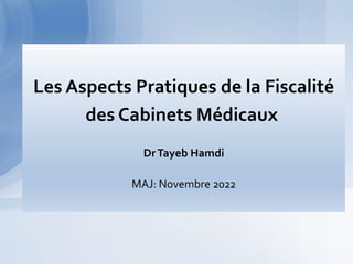 La Fiscalité du cabinet médical
Aspects pratiques
Larache le 07 mars 2018
Dr Tayeb Hamdi
Les Aspects Pratiques de la Fiscalité
des Cabinets Médicaux
DrTayeb Hamdi
MAJ: Novembre 2022
 