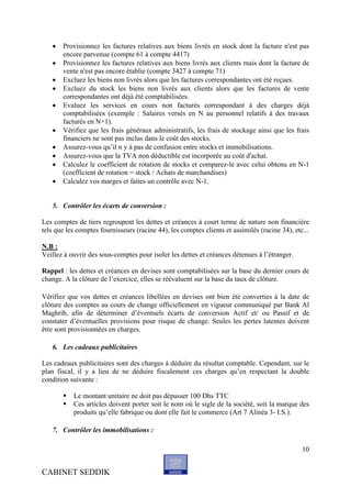    Provisionnez les factures relatives aux biens livrés en stock dont la facture n'est pas
       encore parvenue (compte 61 à compte 4417)
      Provisionnez les factures relatives aux biens livrés aux clients mais dont la facture de
       vente n'est pas encore établie (compte 3427 à compte 71)
      Excluez les biens non livrés alors que les factures correspondantes ont été reçues.
      Excluez du stock les biens non livrés aux clients alors que les factures de vente
       correspondantes ont déjà été comptabilisées.
      Evaluez les services en cours non facturés correspondant à des charges déjà
       comptabilisées (exemple : Salaires versés en N au personnel relatifs à des travaux
       facturés en N+1).
      Vérifiez que les frais généraux administratifs, les frais de stockage ainsi que les frais
       financiers ne sont pas inclus dans le coût des stocks.
      Assurez-vous qu’il n y à pas de confusion entre stocks et immobilisations.
      Assurez-vous que la TVA non déductible est incorporée au coût d'achat.
      Calculez le coefficient de rotation de stocks et comparez-le avec celui obtenu en N-1
       (coefficient de rotation = stock / Achats de marchandises)
      Calculez vos marges et faites un contrôle avec N-1.


   5. Contrôler les écarts de conversion :

Les comptes de tiers regroupent les dettes et créances à court terme de nature non financière
tels que les comptes fournisseurs (racine 44), les comptes clients et assimilés (racine 34), etc...

N.B :
Veillez à ouvrir des sous-comptes pour isoler les dettes et créances détenues à l’étranger.

Rappel : les dettes et créances en devises sont comptabilisées sur la base du dernier cours de
change. A la clôture de l’exercice, elles se réévaluent sur la base du taux de clôture.

Vérifiez que vos dettes et créances libellées en devises ont bien été converties à la date de
clôture des comptes au cours de change officiellement en vigueur communiqué par Bank Al
Maghrib, afin de déterminer d’éventuels écarts de conversion Actif et/ ou Passif et de
constater d’éventuelles provisions pour risque de change. Seules les pertes latentes doivent
être sont provisionnées en charges.

   6. Les cadeaux publicitaires

Les cadeaux publicitaires sont des charges à déduire du résultat comptable. Cependant, sur le
plan fiscal, il y a lieu de ne déduire fiscalement ces charges qu’en respectant la double
condition suivante :

          Le montant unitaire ne doit pas dépasser 100 Dhs TTC
          Ces articles doivent porter soit le nom où le sigle de la société, soit la marque des
           produits qu’elle fabrique ou dont elle fait le commerce (Art 7 Alinéa 3- I.S.).

   7. Contrôler les immobilisations :

                                                                                                10


CABINET SEDDIK
 