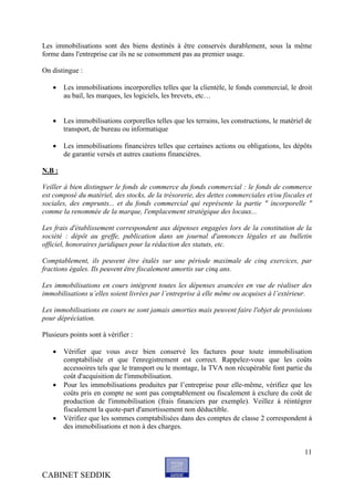 Les immobilisations sont des biens destinés à être conservés durablement, sous la même
forme dans l'entreprise car ils ne se consomment pas au premier usage.

On distingue :

       Les immobilisations incorporelles telles que la clientèle, le fonds commercial, le droit
        au bail, les marques, les logiciels, les brevets, etc…


       Les immobilisations corporelles telles que les terrains, les constructions, le matériel de
        transport, de bureau ou informatique

       Les immobilisations financières telles que certaines actions ou obligations, les dépôts
        de garantie versés et autres cautions financières.

N.B :

Veiller à bien distinguer le fonds de commerce du fonds commercial : le fonds de commerce
est composé du matériel, des stocks, de la trésorerie, des dettes commerciales et/ou fiscales et
sociales, des emprunts... et du fonds commercial qui représente la partie " incorporelle "
comme la renommée de la marque, l'emplacement stratégique des locaux...

Les frais d'établissement correspondent aux dépenses engagées lors de la constitution de la
société : dépôt au greffe, publication dans un journal d'annonces légales et au bulletin
officiel, honoraires juridiques pour la rédaction des statuts, etc.

Comptablement, ils peuvent être étalés sur une période maximale de cinq exercices, par
fractions égales. Ils peuvent être fiscalement amortis sur cinq ans.

Les immobilisations en cours intègrent toutes les dépenses avancées en vue de réaliser des
immobilisations u’elles soient livrées par l’entreprise à elle même ou acquises à l’extérieur.

Les immobilisations en cours ne sont jamais amorties mais peuvent faire l'objet de provisions
pour dépréciation.

Plusieurs points sont à vérifier :

       Vérifier que vous avez bien conservé les factures pour toute immobilisation
        comptabilisée et que l'enregistrement est correct. Rappelez-vous que les coûts
        accessoires tels que le transport ou le montage, la TVA non récupérable font partie du
        coût d'acquisition de l'immobilisation.
       Pour les immobilisations produites par l’entreprise pour elle-même, vérifiez que les
        coûts pris en compte ne sont pas comptablement ou fiscalement à exclure du coût de
        production de l'immobilisation (frais financiers par exemple). Veillez à réintégrer
        fiscalement la quote-part d'amortissement non déductible.
       Vérifiez que les sommes comptabilisées dans des comptes de classe 2 correspondent à
        des immobilisations et non à des charges.


                                                                                               11


CABINET SEDDIK
 