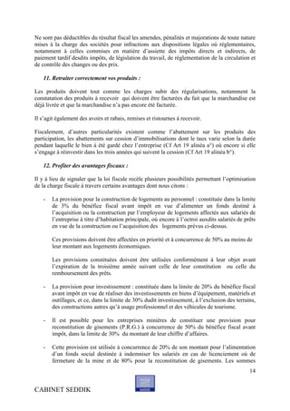 Ne sont pas déductibles du résultat fiscal les amendes, pénalités et majorations de toute nature
mises à la charge des sociétés pour infractions aux dispositions légales où réglementaires,
notamment à celles commises en matière d’assiette des impôts directs et indirects, de
paiement tardif desdits impôts, de législation du travail, de réglementation de la circulation et
de contrôle des changes ou des prix.

   11. Retraiter correctement vos produits :

Les produits doivent tout comme les charges subir des régularisations, notamment la
constatation des produits à recevoir qui doivent être facturées du fait que la marchandise est
déjà livrée et que la marchandise n’a pas encore été facturée.

Il s’agit également des avoirs et rabais, remises et ristournes à recevoir.

Fiscalement, d’autres particularités existent comme l’abattement sur les produits des
participation, les abattements sur cession d’immobilisations dont le taux varie selon la durée
pendant laquelle le bien à été gardé chez l’entreprise (Cf Art 19 alinéa a°) où encore si elle
s’engage à réinvestir dans les trois années qui suivent la cession (Cf Art 19 alinéa b°).

   12. Profiter des avantages fiscaux :

Il y à lieu de signaler que la loi fiscale recèle plusieurs possibilités permettant l’optimisation
de la charge fiscale à travers certains avantages dont nous citons :

   -   La provision pour la construction de logements au personnel : constituée dans la limite
       de 3% du bénéfice fiscal avant impôt en vue d’alimenter un fonds destiné à
       l’acquisition ou la construction par l’employeur de logements affectés aux salariés de
       l’entreprise à titre d’habitation principale, où encore à l’octroi auxdits salariés de prêts
       en vue de la construction ou l’acquisition des logements prévus ci-dessus.

       Ces provisions doivent être affectées en priorité et à concurrence de 50% au moins de
       leur montant aux logements économiques.

       Les provisions constituées doivent être utilisées conformément à leur objet avant
       l’expiration de la troisième année suivant celle de leur constitution ou celle du
       remboursement des prêts.

   -   La provision pour investissement : constituée dans la limite de 20% du bénéfice fiscal
       avant impôt en vue de réaliser des investissements en biens d’équipement, matériels et
       outillages, et ce, dans la limite de 30% dudit investissement, à l’exclusion des terrains,
       des constructions autres qu’à usage professionnel et des véhicules de tourisme.

   -   Il est possible pour les entreprises minières de constituer une provision pour
       reconstitution de gisements (P.R.G.) à concurrence de 50% du bénéfice fiscal avant
       impôt, dans la limite de 30% du montant de leur chiffre d’affaires.

   -   Cette provision est utilisée à concurrence de 20% de son montant pour l’alimentation
       d’un fonds social destinée à indemniser les salariés en cas de licenciement où de
       fermeture de la mine et de 80% pour la reconstitution de gisements. Les sommes
                                                                                                14


CABINET SEDDIK
 
