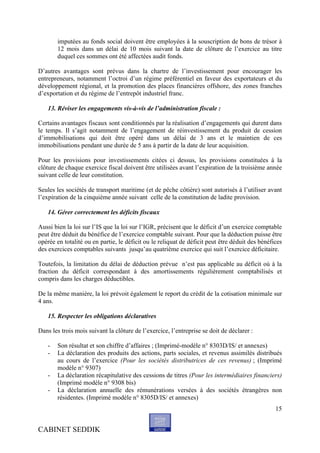 imputées au fonds social doivent être employées à la souscription de bons de trésor à
       12 mois dans un délai de 10 mois suivant la date de clôture de l’exercice au titre
       duquel ces sommes ont été affectées audit fonds.

D’autres avantages sont prévus dans la chartre de l’investissement pour encourager les
entrepreneurs, notamment l’octroi d’un régime préférentiel en faveur des exportateurs et du
développement régional, et la promotion des places financières offshore, des zones franches
d’exportation et du régime de l’entrepôt industriel franc.

   13. Réviser les engagements vis-à-vis de l’administration fiscale :

Certains avantages fiscaux sont conditionnés par la réalisation d’engagements qui durent dans
le temps. Il s’agit notamment de l’engagement de réinvestissement du produit de cession
d’immobilisations qui doit être opéré dans un délai de 3 ans et le maintien de ces
immobilisations pendant une durée de 5 ans à partir de la date de leur acquisition.

Pour les provisions pour investissements citées ci dessus, les provisions constituées à la
clôture de chaque exercice fiscal doivent être utilisées avant l’expiration de la troisième année
suivant celle de leur constitution.

Seules les sociétés de transport maritime (et de pêche côtière) sont autorisés à l’utiliser avant
l’expiration de la cinquième année suivant celle de la constitution de ladite provision.

   14. Gérer correctement les déficits fiscaux

Aussi bien la loi sur l’IS que la loi sur l’IGR, précisent que le déficit d’un exercice comptable
peut être déduit du bénéfice de l’exercice comptable suivant. Pour que la déduction puisse être
opérée en totalité ou en partie, le déficit ou le reliquat de déficit peut être déduit des bénéfices
des exercices comptables suivants jusqu’au quatrième exercice qui suit l’exercice déficitaire.

Toutefois, la limitation du délai de déduction prévue n’est pas applicable au déficit où à la
fraction du déficit correspondant à des amortissements régulièrement comptabilisés et
compris dans les charges déductibles.

De la même manière, la loi prévoit également le report du crédit de la cotisation minimale sur
4 ans.

   15. Respecter les obligations déclaratives

Dans les trois mois suivant la clôture de l’exercice, l’entreprise se doit de déclarer :

   -   Son résultat et son chiffre d’affaires ; (Imprimé-modèle n° 8303D/IS/ et annexes)
   -   La déclaration des produits des actions, parts sociales, et revenus assimilés distribués
       au cours de l’exercice (Pour les sociétés distributrices de ces revenus) ; (Imprimé
       modèle n° 9307)
   -   La déclaration récapitulative des cessions de titres (Pour les intermédiaires financiers)
       (Imprimé modèle n° 9308 bis)
   -   La déclaration annuelle des rémunérations versées à des sociétés étrangères non
       résidentes. (Imprimé modèle n° 8305D/IS/ et annexes)
                                                                                                 15


CABINET SEDDIK
 