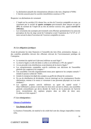 -   La déclaration annuelle des rémunérations allouées à des tiers. (Imprimé n°8306)
   -   L’état des associés pour les sociétés immobilières soumises à l’IS.

Respectez vos déclarations de versement

   -   L’impôt sur les sociétés (I.S.) donne lieu, au titre de l’exercice comptable en cours, au
       versement par la société de quatre acomptes provisionnels dont chacun est égal à
       25% du montant de l’impôt dû au titre du dernier exercice clos, appelé exercice de
       référence.
   -   Les versements des acomptes provisionnels sont effectués spontanément à la caisse du
       percepteur du lieu du siège social de l’entreprise avant l’expiration du 3°,6°,9° et 12°
       mois suivant la date d’ouverture de l’exercice comptable en cours.




   16. Les obligations juridiques

Avant de présenter les états financiers à l’ensemble des tiers (Etat, actionnaires, banque…),
des contrôles préalables doivent être effectués relevant de l’environnement juridique de
l’entreprise.

      Le montant du capital est-il (devenu) inférieur au seuil légal ?
      La réserve légale a-t-elle été dotée si celle-ci est inférieure à 10% du capital ?
      A-t-on procédé à des distributions avant dotation de la réserve légale ?
      Les enregistrements comptables sont-ils conformes aux décisions de l'assemblée
       générale qui a approuvé les comptes ?
      Une assemblée s'est-elle (régulièrement) tenue pour approuver les comptes annuels ?
       Joindre le procès-verbal de l’AGO ;
      Joindre le récépissé de dépôt des comptes au greffe du tribunal de commerce.
      En cas de distribution de dividendes, s'est-on interrogé sur les conséquences fiscales
       (déclaration, retenue à la source si versement à une personne physique ou à un non-
       résident) ?
      Les capitaux propres sont-ils inférieurs au quart du capital social ?
       Dans l'affirmative, pensez à tenir dans les trois mois suivant la clôture, une assemblée
       générale extraordinaire qui devra décider de l'arrêt ou de la poursuite de l'activité
       (avec reconstitution des capitaux propres dans un délai de deux ans).
       Ce délai a-t-il été respecté ?

   17. Les réintégrations :

   Charges d’exploitation

   -   Les charges de loyer :

   La location d’immeuble, de matériel et de crédit bail sont des charges imposables à terme
   échu.
                                                                                             16


CABINET SEDDIK
 