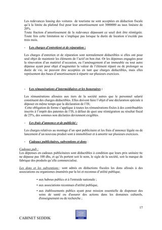 Les redevances leasing des voitures de tourisme ne sont acceptées en déduction fiscale
   qu’à la limite du plafond fixé pour leur amortissement soit 3000000 au taux linéaire de
   20%.
   Toute fraction d’amortissement de la redevance dépassant ce seuil doit être réintégrée.
   Toute fois cette limitation ne s’implique pas lorsque la durée de location n’excède pas
   trois mois.

   -   Les charges d’entretient et de réparation :

   Les charges d’entretien et de réparation sont normalement déductibles si elles ont pour
   seul objet de maintenir les éléments de l’actif en bon état. Or les dépenses engagées pour
   la rénovation d’un matériel d’occasion, ou l’aménagement d’un immeuble ou tout autre
   dépense ayant pour objet d’augmenter la valeur de l’élément réparé ou de prolonger sa
   durée de vie, ne peuvent être acceptées en tant que charges déductibles, mais elles
   représentent des bases d’amortissement à répartir sur plusieurs exercices.



   -   Les rémunérations d’intermédiaires et les honoraires :

   Les rémunérations allouées aux tiers de la société autres que le personnel salarié
   constituent des charges déductibles. Elles doivent faire l’objet d’une déclaration spéciale à
   déposer en même temps que la déclaration de l’IS;
    Cette obligation de forme s’applique à toutes les rémunérations fixées à des contribuables
   inscrits à l’impôt des patentes de l’IS, à défaut de quoi une réintégration au résultat fiscal
   de 25%, des sommes non déclarées deviennent exigibles.

   -   Les frais d’annonce et de publicité :

   Les charges relatives au montage d’un spot publicitaire et les frais d’annonce légale ou de
   lancement d’un nouveau produit sont à immobiliser et à amortir sur plusieurs exercices.

   -   Cadeaux publicitaires, subventions et dons :

Cadeaux pub :
Les dépenses en cadeaux publicitaires sont déductibles à condition que leurs prix unitaire ttc
ne dépasse pas 100 dhs, et qu’ils portent soit le nom, le sigle de la société, soit la marque de
fabrique des produits qu’elle commercialise.

Les dons et les subventions : sont admis en déductions fiscales les dons alloués à des
associations ou organismes énumérés par la loi et reconnus d’utilité publique.

             - aux habous publics et à l'entraide nationale ;
             - aux associations reconnues d'utilité publique,
             - aux établissements publics ayant pour mission essentielle de dispenser des
               soins de santé ou d'assurer des actions dans les domaines culturels,
               d'enseignement ou de recherche ;

                                                                                              17


CABINET SEDDIK
 