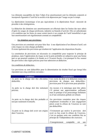 Les éléments susceptibles de faire l’objet d’un amortissement sont les éléments corporels et
incorporels figurants à l’actif de la société et de dépression par l’usage ou par le temps.

La dépréciation économique n’est pas équivalentes à la dépréciation fiscal : nécessité de
procéder à des réintégrations.

La déduction des dotations aux amortissements est effectuée dans les limites des taux admis
d’après les usages de chaque profession, industrie ou branche d’activité. Elle est subordonnée
à la condition que les biens en cause soient inscris à un compte de l’actif immobilisé et que
leur amortissement soit régulièrement constaté en comptabilité.

   -   Les dotations aux provisions:

Une provision est constituée soit pour faire face à une dépréciation d’un élément d’actif, soit
à des risques ou à des charges probables
Il existe également des provisions qui résultent de l’application des dispositions fiscales.

La constitution de provisions est nécessaire en comptabilité pour respecter le principe de
prudence, mais l’appréciation du risque ou de la perte probable est subjective pour une bonne
part ce qui pourrait conduire à la fraude ou à l’évasion fiscale, c’est pourquoi le fisc soumet
des provisions à des règles précises pour leur admission en déduction.

Les conditions de déduction :

Les provisions ne sont déductibles pour la détermination du résultat fiscal que lorsqu’elles
répondent aux cinq conditions suivantes :

                Conditions                                Commentaires
-la perte ou la charge doit être elle-même Ceci exclu du droit à la déduction toutes les
déductible.                                provisions de charges non déductibles :
                                           provision pour IS et provision pour pénalités

-la perte ou la charge doit être nettement -les recours à la statistique peut être admis
précisée.                                  s’il permet une approximation suffisante
                                           mais la pratique d’un pourcentage forfaitaire
                                           ou d’une estimation globale est refusée.

-la perte ou la charge doit être probable et -les provisions constatées pour des risques
non pas seulement éventuelle.                simplement éventuelles et sans engagement
                                             précis avant la clôture de l’exercice ne sont
                                             pas déductibles.

-la perte ou la charge doit avoir son origine -l’événement qui motive la provision doit
dans l’exercice.                              avoir eu lieu avant la clôture de l’exercice,
                                              c’est en quelque sorte une condition liée au
                                              principe de l’indépendance des exercices.

                                                -l’enregistrement    comptable     est    une
                                                                                            19


CABINET SEDDIK
 