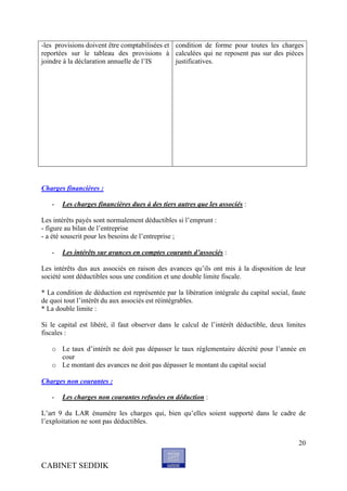 -les provisions doivent être comptabilisées et condition de forme pour toutes les charges
reportées sur le tableau des provisions à calculées qui ne reposent pas sur des pièces
joindre à la déclaration annuelle de l’IS      justificatives.




Charges financières :

   -   Les charges financières dues à des tiers autres que les associés :

Les intérêts payés sont normalement déductibles si l’emprunt :
- figure au bilan de l’entreprise
- a été souscrit pour les besoins de l’entreprise ;

   -   Les intérêts sur avances en comptes courants d’associés :

Les intérêts dus aux associés en raison des avances qu’ils ont mis à la disposition de leur
société sont déductibles sous une condition et une double limite fiscale.

* La condition de déduction est représentée par la libération intégrale du capital social, faute
de quoi tout l’intérêt du aux associés est réintégrables.
* La double limite :

Si le capital est libéré, il faut observer dans le calcul de l’intérêt déductible, deux limites
fiscales :

   o Le taux d’intérêt ne doit pas dépasser le taux réglementaire décrété pour l’année en
     cour
   o Le montant des avances ne doit pas dépasser le montant du capital social

Charges non courantes :

   -   Les charges non courantes refusées en déduction :

L’art 9 du LAR énumère les charges qui, bien qu’elles soient supporté dans le cadre de
l’exploitation ne sont pas déductibles.


                                                                                             20


CABINET SEDDIK
 
