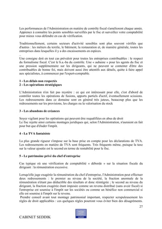 Les performances de l'Administration en matière de contrôle fiscal s'améliorent chaque année.
Apprenez à connaître les points sensibles surveillés par le fisc et surveillez votre comptabilité
pour mieux vous défendre en cas de vérification.

Traditionnellement, certains secteurs d'activité sensibles sont plus souvent vérifiés que
d'autres : les métiers du textile, le bâtiment, la restauration et, de manière générale, toutes les
entreprises dans lesquelles il y a des encaissements en espèces.
..
Une consigne doit en tout cas prévaloir pour toutes les entreprises contribuables : le respect
du formalisme fiscal. C'est le b.a.-ba du contrôle. Une « aubaine » pour les agents du fisc et
une pression supplémentaire sur les dirigeants, qui ne peuvent se contenter d'être des
contribuables de bonne foi, mais doivent aussi être attentifs aux détails, quitte à faire appel
aux spécialistes, à commencer par l'expert-comptable.

1 - Les délais non respectés
2 - Les opérations stratégiques

L'Administration n'en fait pas mystère : ce qui est intéressant pour elle, c'est d'abord de
contrôler toutes les opérations de fusions, apports partiels d'actif, éventuellement scissions.
Les redressements dans ce domaine sont en général très juteux, beaucoup plus que les
redressements sur les provisions, les charges ou la valorisation du stock

3 - Les abandons de créances

Soyez vigilant pour les opérations qui peuvent être requalifiées en abus de droit
Le fisc rejette ainsi certains montages juridiques qui, selon l'Administration, n'auraient en fait
pour but que d'éluder l'impôt.

4 - La TVA fantaisiste

La plus grande rigueur s'impose sur la base prise en compte pour les déclarations de TVA.
Les redressements en matière de TVA sont fréquents. Très fréquents même, puisque la taxe
sur la valeur ajoutée est le second en terme de rentabilité pour le fisc.

5 - Le patrimoine privé du chef d'entreprise

Cas typique où une vérification de comptabilité « déborde » sur la situation fiscale du
dirigeant : la rémunération excessive.

Lorsqu'elle juge exagérée la rémunération du chef d'entreprise, l'Administration peut effectuer
deux redressements : le premier au niveau de la société, la fraction anormale de la
rémunération n'étant pas déductible des résultats et donc réintégrée ; le second au niveau du
dirigeant, la fraction exagérée étant imposée comme un revenu distribué (sans avoir fiscal) si
l'entreprise est soumise à l'impôt sur les sociétés ou comme un bénéfice non commercial si
elle est soumise à l'impôt sur le revenu.
 Prendre conseil avant tout montage patrimonial important, respecter scrupuleusement les
règles de droit applicables : ces quelques règles pourront vous éviter bien des désagréments.
                                                                                                27


CABINET SEDDIK
 