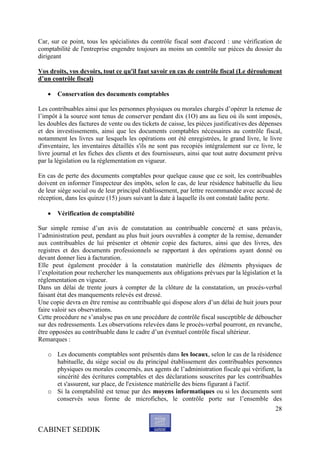 Car, sur ce point, tous les spécialistes du contrôle fiscal sont d'accord : une vérification de
comptabilité de l'entreprise engendre toujours au moins un contrôle sur pièces du dossier du
dirigeant

Vos droits, vos devoirs, tout ce qu'il faut savoir en cas de contrôle fiscal (Le déroulement
d’un contrôle fiscal)

      Conservation des documents comptables

Les contribuables ainsi que les personnes physiques ou morales chargés d’opérer la retenue de
l’impôt à la source sont tenus de conserver pendant dix (1O) ans au lieu où ils sont imposés,
les doubles des factures de vente ou des tickets de caisse, les pièces justificatives des dépenses
et des investissements, ainsi que les documents comptables nécessaires au contrôle fiscal,
notamment les livres sur lesquels les opérations ont été enregistrées, le grand livre, le livre
d'inventaire, les inventaires détaillés s'ils ne sont pas recopiés intégralement sur ce livre, le
livre journal et les fiches des clients et des fournisseurs, ainsi que tout autre document prévu
par la législation ou la réglementation en vigueur.

En cas de perte des documents comptables pour quelque cause que ce soit, les contribuables
doivent en informer l'inspecteur des impôts, selon le cas, de leur résidence habituelle du lieu
de leur siège social ou de leur principal établissement, par lettre recommandée avec accusé de
réception, dans les quinze (15) jours suivant la date à laquelle ils ont constaté ladite perte.

      Vérification de comptabilité

Sur simple remise d’un avis de constatation au contribuable concerné et sans préavis,
l’administration peut, pendant au plus huit jours ouvrables à compter de la remise, demander
aux contribuables de lui présenter et obtenir copie des factures, ainsi que des livres, des
registres et des documents professionnels se rapportant à des opérations ayant donné ou
devant donner lieu à facturation.
Elle peut également procéder à la constatation matérielle des éléments physiques de
l’exploitation pour rechercher les manquements aux obligations prévues par la législation et la
réglementation en vigueur.
Dans un délai de trente jours à compter de la clôture de la constatation, un procès-verbal
faisant état des manquements relevés est dressé.
Une copie devra en être remise au contribuable qui dispose alors d’un délai de huit jours pour
faire valoir ses observations.
Cette procédure ne s’analyse pas en une procédure de contrôle fiscal susceptible de déboucher
sur des redressements. Les observations relevées dans le procès-verbal pourront, en revanche,
être opposées au contribuable dans le cadre d’un éventuel contrôle fiscal ultérieur.
Remarques :

   o Les documents comptables sont présentés dans les locaux, selon le cas de la résidence
     habituelle, du siège social ou du principal établissement des contribuables personnes
     physiques ou morales concernés, aux agents de l’administration fiscale qui vérifient, la
     sincérité des écritures comptables et des déclarations souscrites par les contribuables
     et s'assurent, sur place, de l'existence matérielle des biens figurant à l'actif.
   o Si la comptabilité est tenue par des moyens informatiques ou si les documents sont
     conservés sous forme de microfiches, le contrôle porte sur l’ensemble des
                                                                                               28


CABINET SEDDIK
 