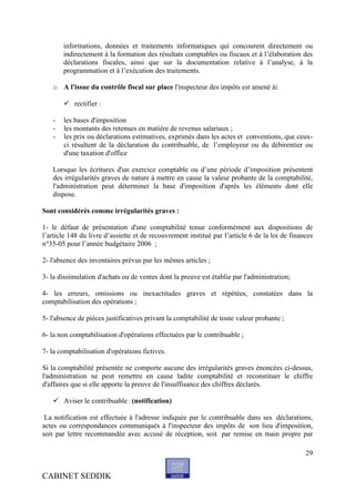 informations, données et traitements informatiques qui concourent directement ou
       indirectement à la formation des résultats comptables ou fiscaux et à l’élaboration des
       déclarations fiscales, ainsi que sur la documentation relative à l’analyse, à la
       programmation et à l’exécution des traitements.

   o A l'issue du contrôle fiscal sur place l'inspecteur des impôts est amené à:

        rectifier :

   -   les bases d'imposition
   -   les montants des retenues en matière de revenus salariaux ;
   -   les prix ou déclarations estimatives, exprimés dans les actes et conventions, que ceux-
       ci résultent de la déclaration du contribuable, de l’employeur ou du débirentier ou
       d'une taxation d'office

   Lorsque les écritures d'un exercice comptable ou d’une période d’imposition présentent
   des irrégularités graves de nature à mettre en cause la valeur probante de la comptabilité,
   l'administration peut déterminer la base d'imposition d'après les éléments dont elle
   dispose.

Sont considérés comme irrégularités graves :

1- le défaut de présentation d'une comptabilité tenue conformément aux dispositions de
l’article 148 du livre d’assiette et de recouvrement institué par l’article 6 de la loi de finances
n°35-05 pour l’année budgétaire 2006 ;

2- l'absence des inventaires prévus par les mêmes articles ;

3- la dissimulation d'achats ou de ventes dont la preuve est établie par l'administration;

4- les erreurs, omissions ou inexactitudes graves et répétées, constatées dans la
comptabilisation des opérations ;

5- l'absence de pièces justificatives privant la comptabilité de toute valeur probante ;

6- la non comptabilisation d'opérations effectuées par le contribuable ;

7- la comptabilisation d'opérations fictives.

Si la comptabilité présentée ne comporte aucune des irrégularités graves énoncées ci-dessus,
l'administration ne peut remettre en cause ladite comptabilité et reconstituer le chiffre
d'affaires que si elle apporte la preuve de l'insuffisance des chiffres déclarés.

    Aviser le contribuable : (notification)

 La notification est effectuée à l'adresse indiquée par le contribuable dans ses déclarations,
actes ou correspondances communiqués à l'inspecteur des impôts de son lieu d'imposition,
soit par lettre recommandée avec accusé de réception, soit par remise en main propre par

                                                                                                29


CABINET SEDDIK
 