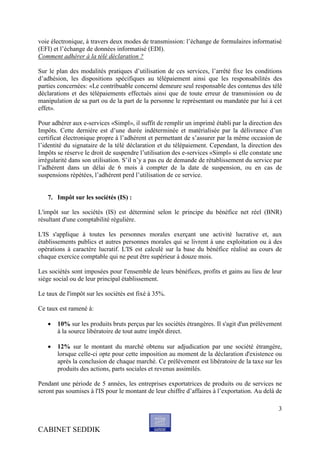 voie électronique, à travers deux modes de transmission: l’échange de formulaires informatisé
(EFI) et l’échange de données informatisé (EDI).
Comment adhérer à la télé déclaration ?

Sur le plan des modalités pratiques d’utilisation de ces services, l’arrêté fixe les conditions
d’adhésion, les dispositions spécifiques au télépaiement ainsi que les responsabilités des
parties concernées: «Le contribuable concerné demeure seul responsable des contenus des télé
déclarations et des télépaiements effectués ainsi que de toute erreur de transmission ou de
manipulation de sa part ou de la part de la personne le représentant ou mandatée par lui à cet
effet».

Pour adhérer aux e-services «Simpl», il suffit de remplir un imprimé établi par la direction des
Impôts. Cette dernière est d’une durée indéterminée et matérialisée par la délivrance d’un
certificat électronique propre à l’adhérent et permettant de s’assurer par la même occasion de
l’identité du signataire de la télé déclaration et du télépaiement. Cependant, la direction des
Impôts se réserve le droit de suspendre l’utilisation des e-services «Simpl» si elle constate une
irrégularité dans son utilisation. S’il n’y a pas eu de demande de rétablissement du service par
l’adhérent dans un délai de 6 mois à compter de la date de suspension, ou en cas de
suspensions répétées, l’adhérent perd l’utilisation de ce service.


   7. Impôt sur les sociétés (IS) :

L'impôt sur les sociétés (IS) est déterminé selon le principe du bénéfice net réel (BNR)
résultant d'une comptabilité régulière.

L'IS s'applique à toutes les personnes morales exerçant une activité lucrative et, aux
établissements publics et autres personnes morales qui se livrent à une exploitation ou à des
opérations à caractère lucratif. L'IS est calculé sur la base du bénéfice réalisé au cours de
chaque exercice comptable qui ne peut être supérieur à douze mois.

Les sociétés sont imposées pour l'ensemble de leurs bénéfices, profits et gains au lieu de leur
siège social ou de leur principal établissement.

Le taux de l'impôt sur les sociétés est fixé à 35%.

Ce taux est ramené à:

      10% sur les produits bruts perçus par les sociétés étrangères. Il s'agit d'un prélèvement
       à la source libératoire de tout autre impôt direct.

      12% sur le montant du marché obtenu sur adjudication par une société étrangère,
       lorsque celle-ci opte pour cette imposition au moment de la déclaration d'existence ou
       après la conclusion de chaque marché. Ce prélèvement est libératoire de la taxe sur les
       produits des actions, parts sociales et revenus assimilés.

Pendant une période de 5 années, les entreprises exportatrices de produits ou de services ne
seront pas soumises à l'IS pour le montant de leur chiffre d’affaires à l’exportation. Au delà de

                                                                                               3


CABINET SEDDIK
 