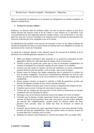 Résultat fiscal = Résultat comptable + Réintégration – Déductions


Donc en retranchant les déductions et en rajoutant les réintégrations au résultat comptable, on
obtient le résultat fiscal.

   2. Facturer les travaux réalisés :

Etablissez vos factures dans les meilleurs délais, car tous les travaux achevés au jour de la
clôture doivent être facturés avant la fin de l’année si vous clôturez au 31 décembre. Cela
vous permettra de les faire apparaître dans les comptes clients, voire en trésorerie si vous êtes
payés au cours de l’exercice considéré et de respecter par là le principe de spécialisation des
exercices recherché par la loi comptable et par la loi fiscale.

Le rattachement des produits à leur exercice de naissance se base sur les règles juridiques de
transfert de propriété (livraison ou achèvement) et constitue donc une obligation et non pas un
acte laissé au bon vouloir de l’entreprise.

La check-list ci-dessous, donnée à titre indicatif, permet de s’assurer de la fiabilité et de la
pertinence des contrôles généraux entrepris à ce niveau :

       Editez une balance nominative (dite auxiliaire) et un grand-livre permettant de faire
        apparaître le détail et le solde individuel de chaque client ou fournisseur ;
       Vérifiez à partir du journal des ventes que la série de facturation comptabilisée est
        continue et expliquez les éventuelles ruptures de cette rupture, le cas échéant ;
       Assurez-vous que toutes les factures ont bien été transmises au service comptabilité
        (aucune facture ne doit être gardée « sous le coude » pour cause de litige) ;
       Pointez toutes les factures non réglées enregistrées dans le grand-livre et vérifiez les
        avec les pièces comptables. Vous pouvez éventuellement demander aux tiers de vous
        fournir un relevé de factures ou de vous confirmer le solde de votre compte dans leur
        comptabilité ;
       Prenez quelques factures au hasard et contrôler à l’aide du grand-livre qu’elles ont
        bien été enregistrées (compte de tiers correct, période correcte) ;
       Vérifiez les libellés d’écriture pour éviter les erreurs d’imputation de comptes de tiers
       Contrôlez que les avoirs n’ont pas été saisis dans le mauvais sens ;
       Vérifiez que les comptes des tiers qui sont à la fois clients et fournisseurs ne sont pas
        compensés entre eux (principe de clarté) ;
       Interrogez-vous sur les factures anciennes encore non réglées, les avoirs en attente ;
       Contrôlez que les factures d’achat concernant l’année en cours mais adressée l’année
        suivante ont bien été provisionnées. Pour cela, vous pouvez recourir à deux méthodes
        qui peuvent être complémentaires : pointez toutes les factures datées des deux
        premiers mois suivants, tenez un fichier des bons de livraison en attente de
        facturation ;
       Contrôlez que les factures de vente concernant l’année en cours mais adressée l’année
        suivante ont bien été comptabilisées. Pour cela, pointer toutes les factures et bons de
        livraison datés des 2 premiers mois suivants ;
       Identifiez les créances client litigieuses et virez-les du compte 3421 au compte 3424 ;

                                                                                               6


CABINET SEDDIK
 