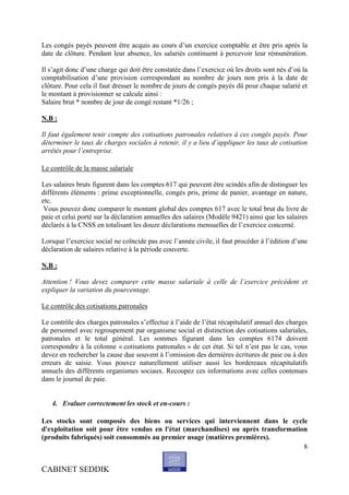 Les congés payés peuvent être acquis au cours d’un exercice comptable et être pris après la
date de clôture. Pendant leur absence, les salariés continuent à percevoir leur rémunération.

Il s’agit donc d’une charge qui doit être constatée dans l’exercice où les droits sont nés d’où la
comptabilisation d’une provision correspondant au nombre de jours non pris à la date de
clôture. Pour cela il faut dresser le nombre de jours de congés payés dû pour chaque salarié et
le montant à provisionner se calcule ainsi :
Salaire brut * nombre de jour de congé restant *1/26 ;

N.B :

Il faut également tenir compte des cotisations patronales relatives à ces congés payés. Pour
déterminer le taux de charges sociales à retenir, il y a lieu d’appliquer les taux de cotisation
arrêtés pour l’entreprise.

Le contrôle de la masse salariale

Les salaires bruts figurent dans les comptes 617 qui peuvent être scindés afin de distinguer les
différents éléments : prime exceptionnelle, congés pris, prime de panier, avantage en nature,
etc.
 Vous pouvez donc comparer le montant global des comptes 617 avec le total brut du livre de
paie et celui porté sur la déclaration annuelles des salaires (Modèle 9421) ainsi que les salaires
déclarés à la CNSS en totalisant les douze déclarations mensuelles de l’exercice concerné.

Lorsque l’exercice social ne coïncide pas avec l’année civile, il faut procéder à l’édition d’une
déclaration de salaires relative à la période couverte.

N.B :

Attention ! Vous devez comparer cette masse salariale à celle de l’exercice précédent et
expliquer la variation du pourcentage.

Le contrôle des cotisations patronales

Le contrôle des charges patronales s’effectue à l’aide de l’état récapitulatif annuel des charges
de personnel avec regroupement par organisme social et distinction des cotisations salariales,
patronales et le total général. Les sommes figurant dans les comptes 6174 doivent
correspondre à la colonne « cotisations patronales » de cet état. Si tel n’est pas le cas, vous
devez en rechercher la cause due souvent à l’omission des dernières écritures de paie ou à des
erreurs de saisie. Vous pouvez naturellement utiliser aussi les bordereaux récapitulatifs
annuels des différents organismes sociaux. Recoupez ces informations avec celles contenues
dans le journal de paie.


   4. Evaluer correctement les stock et en-cours :

Les stocks sont composés des biens ou services qui interviennent dans le cycle
d'exploitation soit pour être vendus en l'état (marchandises) ou après transformation
(produits fabriqués) soit consommés au premier usage (matières premières).
                                                                                    8


CABINET SEDDIK
 
