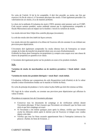 En vertu de l’article 14 de la loi comptable, il doit être procédé, au moins une fois par
exercice à la fin de celui-ci, à l’inventaire physique des stocks. Il faut également procéder à la
valorisation de ces stocks, et ce de manière probante.

Le choix de la méthode d’évaluation du stock ( FIFO- premier entré premier sorti ou CUMP-
Coût moyen unitaire pondéré, seules méthode retenue par la réglementation comptable et
fiscale Marocaines) aura un impact sur le résultat à travers la variation de stocks.

Les stocks doivent faire l'objet d'un contrôle physique (inventaire).

Le coût des stocks doit être établi de façon correcte.

Les stocks doivent être appréciés à la clôture de l'exercice afin de constater le cas échéant une
provision pour dépréciation.

L'inventaire doit également comprendre les stocks détenus hors de l'entreprise en tenant
compte de la date du transfert de propriété (dont ceux en cours d'acheminement).
Il détaille les biens dont l'entreprise est propriétaire (y compris ceux acquis avec une clause de
réserve de propriété) en quantité et en valeur.

L’inventaire doit également porter sur les produits en cours et les produits résiduels.

N.B :

Variation de stocks de marchandises ou de matières premières = Stock initial - stock
final

Variation de stocks des produits fabriqués = stock final - stock initial.

L'évaluation s'effectue par comparaison du coût d'acquisition (coût d'entrée) et de la valeur
actuelle (valeur d'estimation fondée sur le marché et l'utilité du bien).

En vertu du principe de prudence c’est la valeur la plus faible qui doit être retenue au bilan.

S'il s'agit de la valeur actuelle, on constate une provision pour dépréciation qui affectera la
valeur d’entrée.

Procédures à respecter lors de l’inventaire physique

       Conservez tous les documents de comptage et de vérification utilisés durant
        l'inventaire physique. Il faut s'assurer que l'inventaire est exhaustif, que les biens sont
        réels et que leur comptage est exact.
       Si l'inventaire a été réalisé quelques jours après la clôture, vérifiez que l'inventaire
        exclut les éléments entrés après le dernier jour de l'exercice et intègre ceux vendus
        depuis cette date.
       Vérifiez que tous les biens recensés appartiennent bien à l'entreprise (retrouvez les
        preuves d'achat, les bons de livraison...)

                                                                                                  9


CABINET SEDDIK
 