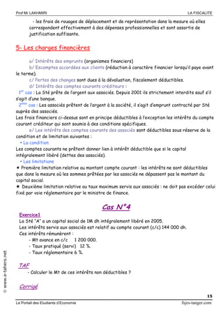 Prof Mr LAKHMIRI LA FISCALITE
Le Portail des Etudiants d’Economie fsjes-tanger.com
15
www.e-tahero.net
- les frais de rouages de déplacement et de représentation dans la mesure où elles
correspondent effectivement à des dépenses professionnelles et sont assortis de
justification suffisante.
5- Les charges financières
a/ Intérêts des emprunts (organismes financiers)
b/ Escomptes accordées aux clients (réduction à caractère financier lorsqu’il paye avant
le terme).
c/ Pertes des changes sont dues à la dévaluation, fiscalement déductibles.
d/ Intérêts des comptes courants créditeurs :
1er
cas : La Sté prête de l’argent aux associés. Depuis 2001 ils strictement interdits sauf s’il
s’agit d’une banque.
2ème
cas : Les associés prêtent de l’argent à la société, il s’agit d’emprunt contracté par Sté
auprès des associés.
Les frais financiers ci-dessus sont en principe déductibles à l’exception les intérêts du compte
courant créditeur qui sont soumis à des conditions spécifiques.
e/ Les intérêts des comptes courants des associés sont déductibles sous réserve de la
condition et de limitation suivantes :
 La condition
Les comptes courants ne prêtent donner lien à intérêt déductible que si le capital
intégralement libéré (dettes des associés).
 Les limitations
 Première limitation relative au montant compte courant : les intérêts ne sont déductibles
que dans la mesure où les sommes prêtées par les associés ne dépassent pas le montant du
capital social.
 Deuxième limitation relative au taux maximum servis aux associés : ne doit pas excéder celui
fixé par voie réglementaire par le ministre de finance.
Cas N°4
Exercice1
La Sté ‘’A‘’ a un capital social de 1M dh intégralement libéré en 2005.
Les intérêts servis aux associés est relatif au compte courant (c/c) 144 000 dh.
Ces intérêts rémunèrent :
- Mt avance en c/c 1 200 000.
- Taux pratiqué (servi) 12 %.
- Taux réglementaire 6 %.
TAF
- Calculer le Mt de ces intérêts non déductibles ?
Corrigé
 