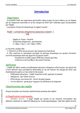 Prof Mr LAKHMIRI LA FISCALITE
Le Portail des Etudiants d’Economie fsjes-tanger.com
2
www.e-tahero.net
Introduction
Importance
La fiscalité revêt une importance particulière dans un pays tel que le Maroc qui ne dispose
pas de ressources naturelles et où les charges de l’Etat sont financées quasi exclusivement
par l’Impôt.
La pression fiscale est mesurée par le rapport suivant :
Impôt + cotisations obligatoires (assurance maladie…)
PIB
- Impôts et Taxes : fiscalité.
- Cotisations obligatoires : parafiscalité.
- I = Base x Taux. ( : IS = Base x 35%).
La fiscalité a double rôle :
1- Permettre à l’Etat de se procurer des ressources financières.
2- Elle constitue un instrument privilégié de politique économique qui permet d’orienter
l’activité économique selon les objectifs du pouvoir public.
- Exonération en 2001 jusqu’à 2020 des revenus agricoles.
- Création au nord du Maroc des zones franches.
Définition
L’impôt est défini comme un prélèvement pécuniaire obligatoire effectué par voie d’autorité
à titre définitif sans contrepartie déterminée en vue de financer les charges de l’Etat, des
établissements publics et des collectivités locales
- Prélèvement pécuniaire : l’impôt s’exprime en DH, payé par la monnaie.
- Obligatoire : par l’effet de la loi.
- Effectué par voie d’autorité : forcer les gens à payer.
- A titre définitif : perdu pour toujours à la différence de l’empreint.
Classifications des impôts
On peut procéder aux diverses classifications suivantes des impôts :
a) Classification traditionnelle :
Impôts directs : il s’agit d’impôt qui touche et qui concerne directement des
éléments constants ou répétitifs (Revenu) sur le plan psychologique, l’idée des impôts directs
 