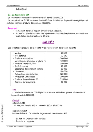 Prof Mr LAKHMIRI LA FISCALITE
Le Portail des Etudiants d’Economie fsjes-tanger.com
27
www.e-tahero.net
- Subventions
II- Le taux de la CM
Le taux normal de la cotisation minimale est de 0,5% soit 0,005
Le taux réduit de 0,25% en faveur des sociétés de distribution de produits énergétiques et
celles de vente de produits de première nécessité.
Remarque
- le montant de la CM ne peut être inférieur à 1500dh
- la CM n’est pas due au cours des 3 premiers exercices d’exploitation, en cas de non
exploitation ce délai est porté à 5 ans.
Cas N°7
Les comptes de produits de la société ‘X’ se représentent de la façon suivante :
- Ventes
- RRR obtenus
- Produits accessoires
- Variation des stocks de produits finis
- Produits financiers, dont
- Intérêts reçus
- Escomptes de règlement obtenu
- Dividendes
- Subventions d’exploitation
- Production Immobilisée
- Produits de cession des IC
- Reprises sur provisions.
15 590
90 640
300 000
420 000
250 000
90 000
60 000
100 000
120 000
700 000
395 000
30 000
TAF
- Calculer le montant de l’IS dû par cette société en sachant que son résultat fiscal
imposable est de 1200000.
Corrigé
Calcul de l’IS
IS = Résultat fiscal * 35% = 120 000 * 35% = 42 000 dh
Calcul de la CM
La base de la CM : On travaille toujours avec des montants HT.
- CA net HT (Ventes – RRR obtenus)
- Produits accessoires
 