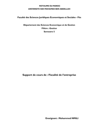 ROYAUME DU MAROC
UNIVERSITE SIDI MOHAMED BEN ABDELLAH
Faculté des Sciences Juridiques Economiques et Sociales - Fès
Département des Sciences Economique et de Gestion
Filière : Gestion
Semestre 5
Support de cours de : Fiscalité de l’entreprise
Enseignant : Mohammed NMILI
 