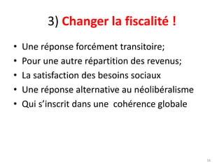 3) Changer la fiscalité !
• Une réponse forcément transitoire;
• Pour une autre répartition des revenus;
• La satisfaction des besoins sociaux
• Une réponse alternative au néolibéralisme
• Qui s’inscrit dans une cohérence globale
16
 