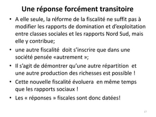 Une réponse forcément transitoire
17
• A elle seule, la réforme de la fiscalité ne suffit pas à
modifier les rapports de domination et d’exploitation
entre classes sociales et les rapports Nord Sud, mais
elle y contribue;
• une autre fiscalité doit s’inscrire que dans une
société pensée «autrement »;
• Il s’agit de démontrer qu’une autre répartition et
une autre production des richesses est possible !
• Cette nouvelle fiscalité évoluera en même temps
que les rapports sociaux !
• Les « réponses » fiscales sont donc datées!
 
