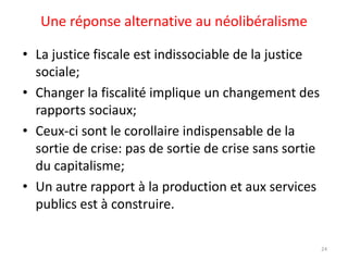 Une réponse alternative au néolibéralisme
• La justice fiscale est indissociable de la justice
sociale;
• Changer la fiscalité implique un changement des
rapports sociaux;
• Ceux-ci sont le corollaire indispensable de la
sortie de crise: pas de sortie de crise sans sortie
du capitalisme;
• Un autre rapport à la production et aux services
publics est à construire.
24
 