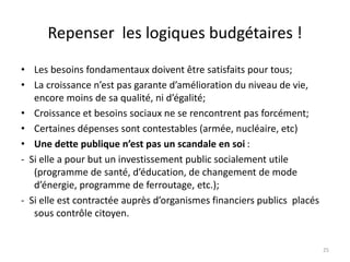 Repenser les logiques budgétaires !
• Les besoins fondamentaux doivent être satisfaits pour tous;
• La croissance n’est pas garante d’amélioration du niveau de vie,
encore moins de sa qualité, ni d’égalité;
• Croissance et besoins sociaux ne se rencontrent pas forcément;
• Certaines dépenses sont contestables (armée, nucléaire, etc)
• Une dette publique n’est pas un scandale en soi :
- Si elle a pour but un investissement public socialement utile
(programme de santé, d’éducation, de changement de mode
d’énergie, programme de ferroutage, etc.);
- Si elle est contractée auprès d’organismes financiers publics placés
sous contrôle citoyen.
25
 