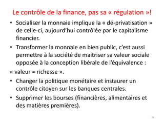 Le contrôle de la finance, pas sa « régulation »!
• Socialiser la monnaie implique la « dé-privatisation »
de celle-ci, aujourd’hui contrôlée par le capitalisme
financier.
• Transformer la monnaie en bien public, c’est aussi
permettre à la société de maitriser sa valeur sociale
opposée à la conception libérale de l’équivalence :
« valeur = richesse ».
• Changer la politique monétaire et instaurer un
contrôle citoyen sur les banques centrales.
• Supprimer les bourses (financières, alimentaires et
des matières premières).
26
 