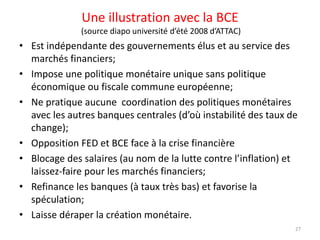 Une illustration avec la BCE
(source diapo université d’été 2008 d’ATTAC)
• Est indépendante des gouvernements élus et au service des
marchés financiers;
• Impose une politique monétaire unique sans politique
économique ou fiscale commune européenne;
• Ne pratique aucune coordination des politiques monétaires
avec les autres banques centrales (d’où instabilité des taux de
change);
• Opposition FED et BCE face à la crise financière
• Blocage des salaires (au nom de la lutte contre l’inflation) et
laissez-faire pour les marchés financiers;
• Refinance les banques (à taux très bas) et favorise la
spéculation;
• Laisse déraper la création monétaire.
27
 
