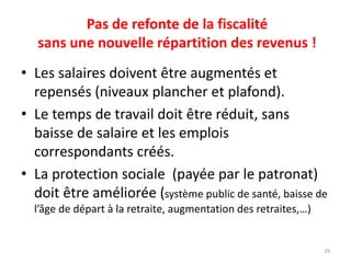 Pas de refonte de la fiscalité
sans une nouvelle répartition des revenus !
• Les salaires doivent être augmentés et
repensés (niveaux plancher et plafond).
• Le temps de travail doit être réduit, sans
baisse de salaire et les emplois
correspondants créés.
• La protection sociale (payée par le patronat)
doit être améliorée (système public de santé, baisse de
l’âge de départ à la retraite, augmentation des retraites,…)
29
 
