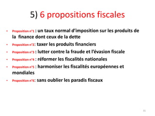 5) 6 propositions fiscales
• Proposition n°1 : un taux normal d’imposition sur les produits de
la finance dont ceux de la dette
• Proposition n°2: taxer les produits financiers
• Proposition n°3 : lutter contre la fraude et l’évasion fiscale
• Proposition n°4 : réformer les fiscalités nationales
• Proposition n°5 : harmoniser les fiscalités européennes et
mondiales
• Proposition n°6: sans oublier les paradis fiscaux
31
 