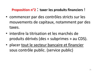 Proposition n°2 : taxer les produits financiers !
• commencer par des contrôles stricts sur les
mouvements de capitaux, notamment par des
taxes.
• interdire la titrisation et les marchés de
produits dérivés (des « subprimes » au CDS).
• placer tout le secteur bancaire et financier
sous contrôle public. (service public)
35
 